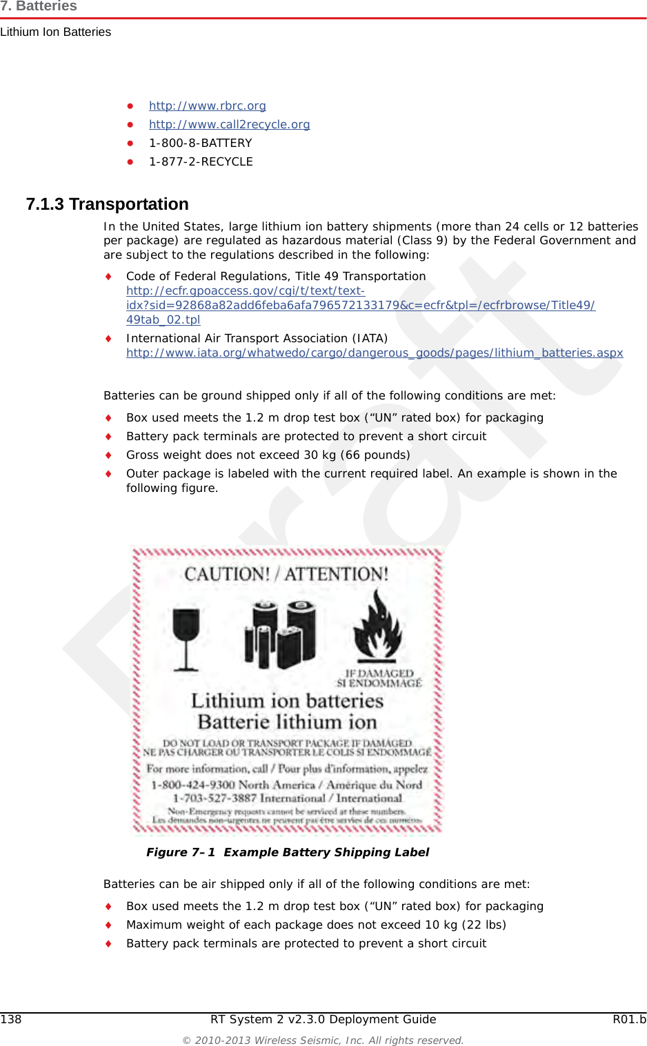 DraftR01.b RT System 2 v2.3.0 Deployment Guide 137&copy; 2010-2013 Wireless Seismic, Inc. All rights reserved.7. BatteriesLithium Ion Batteries7.1.2 Handling and Safety GuidelinesObserve the following handling and safety guidelines:If a battery pack has leaking fluids, do not touch any fluids. Dispose of a leaking battery pack. In case of eye contact with fluid, do not rub eyes. Immediately flush eyes thoroughly with water for at least 15 minutes, lifting upper and lower lids until no evidence of the fluid remains. Seek medical attention. Do not disassemble, crush, or puncture a batteryDo not short the external contacts on a batteryDo not dispose of a battery in fire or waterDo not expose a battery to temperatures above 60 &deg;C (140 &deg;F)Keep the battery away from childrenAvoid exposing the battery to excessive shock or vibrationDo not use a damaged batteryLithium Ion battery packs MUST be completely discharged before disposalAlthough there may be local or state restrictions, lithium ion batteries are considered by the Federal Government as &ldquo;non-hazardous universal waste&rdquo;. There are restrictions for large quantity handlers of universal waste that define labeling, containment, and so on. Whenever possible the batteries must be discharged before disposal. Battery leads/contacts should be taped off to prevent accidental shorting. Each battery pack should be placed in a plastic bag.Recycling is encouraged when practical and applicable. The batteries contain recyclable material and are accepted by several battery recycling companies. Refer to one of the following for more information on recycling and disposal:●http://www.swe.com Connector 5-pin &mdash;LED One LED that indicates charging status when connected to the charging station as follows&bull; Green &ndash; Charged&bull; Red &ndash; Charging&bull; Amber &ndash; Transitional phase between charging and charged, or charge temperature limits exceededLabel One bar code serial number label &mdash;Temperature Operating From -40&deg;C to +85&deg;CCharging From -5&deg;Cto+45&deg;CAmbient Storage &bull; From -20&deg;C to +45&deg;C for a maximum period of one month&bull; From -20&deg;C to +35&deg;C for a maximum of 6 months, after which time the battery packs will need to be recharged to above 50% capacityTable 7&ndash;1  Lithium Ion Battery Specifications  (cont.)Item Description Value