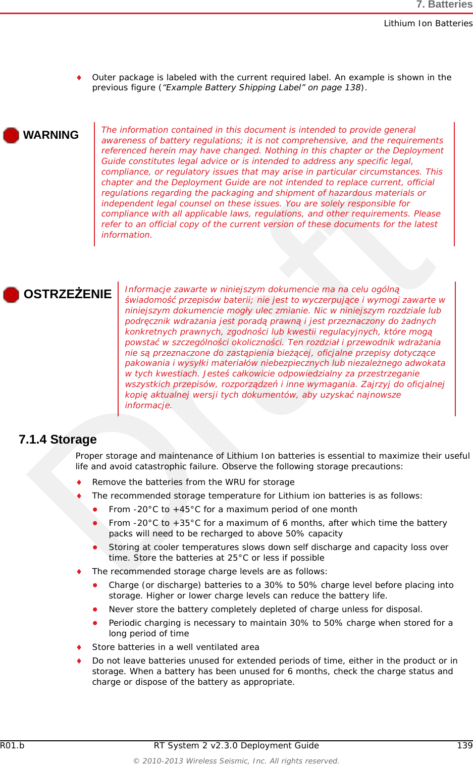 Draft138 RT System 2 v2.3.0 Deployment Guide R01.b&copy; 2010-2013 Wireless Seismic, Inc. All rights reserved.7. BatteriesLithium Ion Batteries●http://www.rbrc.org ●http://www.call2recycle.org ●1-800-8-BATTERY ●1-877-2-RECYCLE7.1.3 TransportationIn the United States, large lithium ion battery shipments (more than 24 cells or 12 batteries per package) are regulated as hazardous material (Class 9) by the Federal Government and are subject to the regulations described in the following:Code of Federal Regulations, Title 49 Transportationhttp://ecfr.gpoaccess.gov/cgi/t/text/text-idx?sid=92868a82add6feba6afa796572133179&amp;c=ecfr&amp;tpl=/ecfrbrowse/Title49/49tab_02.tpl International Air Transport Association (IATA)http://www.iata.org/whatwedo/cargo/dangerous_goods/pages/lithium_batteries.aspx Batteries can be ground shipped only if all of the following conditions are met: Box used meets the 1.2 m drop test box (&ldquo;UN&rdquo; rated box) for packagingBattery pack terminals are protected to prevent a short circuitGross weight does not exceed 30 kg (66 pounds) Outer package is labeled with the current required label. An example is shown in the following figure.Batteries can be air shipped only if all of the following conditions are met:Box used meets the 1.2 m drop test box (&ldquo;UN&rdquo; rated box) for packagingMaximum weight of each package does not exceed 10 kg (22 lbs)Battery pack terminals are protected to prevent a short circuitFigure 7&ndash;1  Example Battery Shipping Label