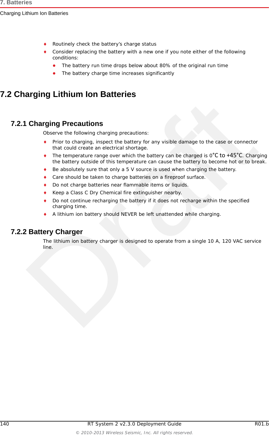 DraftR01.b RT System 2 v2.3.0 Deployment Guide 139&copy; 2010-2013 Wireless Seismic, Inc. All rights reserved.7. BatteriesLithium Ion BatteriesOuter package is labeled with the current required label. An example is shown in the previous figure (&ldquo;Example Battery Shipping Label&rdquo; on page 138).7.1.4 StorageProper storage and maintenance of Lithium Ion batteries is essential to maximize their useful life and avoid catastrophic failure. Observe the following storage precautions:Remove the batteries from the WRU for storageThe recommended storage temperature for Lithium ion batteries is as follows:●From -20&deg;C to +45&deg;C for a maximum period of one month●From -20&deg;C to +35&deg;C for a maximum of 6 months, after which time the battery packs will need to be recharged to above 50% capacity●Storing at cooler temperatures slows down self discharge and capacity loss over time. Store the batteries at 25&deg;C or less if possibleThe recommended storage charge levels are as follows:●Charge (or discharge) batteries to a 30% to 50% charge level before placing into storage. Higher or lower charge levels can reduce the battery life.●Never store the battery completely depleted of charge unless for disposal.●Periodic charging is necessary to maintain 30% to 50% charge when stored for a long period of timeStore batteries in a well ventilated areaDo not leave batteries unused for extended periods of time, either in the product or in storage. When a battery has been unused for 6 months, check the charge status and charge or dispose of the battery as appropriate.WARNINGWARNINGThe information contained in this document is intended to provide general awareness of battery regulations; it is not comprehensive, and the requirements referenced herein may have changed. Nothing in this chapter or the Deployment Guide constitutes legal advice or is intended to address any specific legal, compliance, or regulatory issues that may arise in particular circumstances. This chapter and the Deployment Guide are not intended to replace current, official regulations regarding the packaging and shipment of hazardous materials or independent legal counsel on these issues. You are solely responsible for compliance with all applicable laws, regulations, and other requirements. Please refer to an official copy of the current version of these documents for the latest information.OSTRZEŻENIEInformacje zawarte w niniejszym dokumencie ma na celu og&oacute;lną świadomość przepis&oacute;w baterii; nie jest to wyczerpujące i wymogi zawarte w niniejszym dokumencie mogły ulec zmianie. Nic w niniejszym rozdziale lub podręcznik wdrażania jest poradą prawną i jest przeznaczony do żadnych konkretnych prawnych, zgodności lub kwestii regulacyjnych, kt&oacute;re mogą powstać w szczeg&oacute;lności okoliczności. Ten rozdział i przewodnik wdrażania nie są przeznaczone do zastąpienia bieżącej, oficjalne przepisy dotyczące pakowania i wysyłki materiał&oacute;w niebezpiecznych lub niezależnego adwokata w tych kwestiach. Jesteś całkowicie odpowiedzialny za przestrzeganie wszystkich przepis&oacute;w, rozporządzeń i inne wymagania. Zajrzyj do oficjalnej kopię aktualnej wersji tych dokument&oacute;w, aby uzyskać najnowsze informacje.