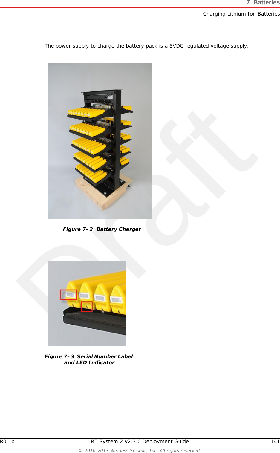 Draft140 RT System 2 v2.3.0 Deployment Guide R01.b&copy; 2010-2013 Wireless Seismic, Inc. All rights reserved.7. BatteriesCharging Lithium Ion BatteriesRoutinely check the battery&rsquo;s charge statusConsider replacing the battery with a new one if you note either of the following conditions:●The battery run time drops below about 80% of the original run time●The battery charge time increases significantly7.2 Charging Lithium Ion Batteries7.2.1 Charging PrecautionsObserve the following charging precautions:Prior to charging, inspect the battery for any visible damage to the case or connector that could create an electrical shortage.The temperature range over which the battery can be charged is 0&deg;Cto+45&deg;C. Charging the battery outside of this temperature can cause the battery to become hot or to break.Be absolutely sure that only a 5 V source is used when charging the battery.Care should be taken to charge batteries on a fireproof surface. Do not charge batteries near flammable items or liquids.Keep a Class C Dry Chemical fire extinguisher nearby.Do not continue recharging the battery if it does not recharge within the specified charging time.A lithium ion battery should NEVER be left unattended while charging.7.2.2 Battery ChargerThe lithium ion battery charger is designed to operate from a single 10 A, 120 VAC service line.