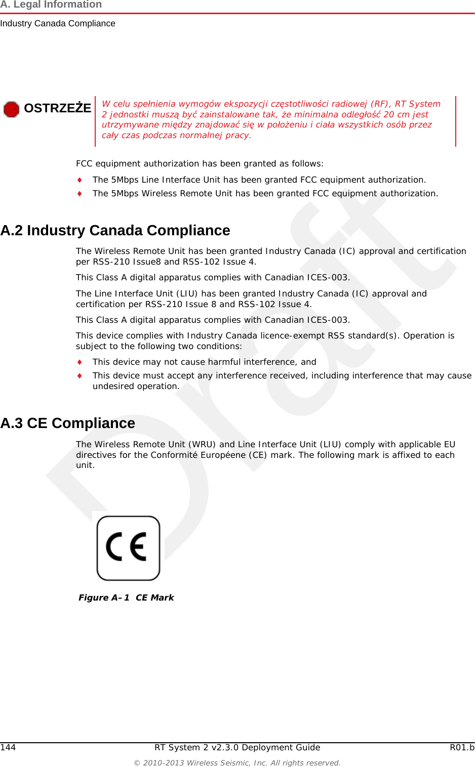 DraftRT System 2 v2.3.0 143  Deployment Guide R01.b&copy; 2010-2013 Wireless Seismic, Inc. All rights reserved.AA. Legal InformationSee &ldquo;l'information juridique&rdquo; on page 198 for the French translation of this chapter.Voir &ldquo;l'information juridique&rdquo; sur la page 198 pour la traduction fran&ccedil;aise de ce chapitre.A.1 FCC Rules and Regulations ComplianceThe Federal Communications Commission (FCC) regulates the use of antennas in the &ldquo;Code of Federal Regulations &ndash; Title 47, Part 15 &ndash; Radio Frequency Devices, Subpart C &ndash; Intentional Radiators, Section 15.203 Antenna Requirement.&rdquo; When used as intended, the RT System 2 complies with FCC Section 15.203 and Industry Canada RSS-Gen 7.1.2 requirements as follows:The RT System 2 antennas shall be installed and handled by professionals specifically designated for this purpose.Changes or modifications not expressly approved by Wireless Seismic, Inc. can void the users&rsquo;s authority to operate the equipment. The RT System 2 shall be used with only the supplied antennas (Table A&ndash;1) attached to the WRU or LIU with an integrated type N male connector.NOTEThis equipment has been tested and found to comply with the limits for a Class A digital device, pursuant to part 15 of the FCC Rules. These limits are designed to provide reasonable protection against harmful interference when the equipment is operated in a commercial environment. This equipment generates, uses, and can radiate radio frequency energy and, if not installed and used in accordance with the instruction manual, may cause harmful interference to radio communications. Operation of this equipment in a residential area is likely to cause harmful interference in which case the user will be required to correct the interference at his own expense.Table A&ndash;1  Antenna Specifications Model Frequency (MHz) Gain Vertical Bandwidth Weight Dimension (Length x Diameter)WSI 65-0204(antenna-standard) 2400 5.5 dBi 25&deg; 0.4 lbs.2 kg 32 x 0.6 in810.5 x 15 mmWSI 65-0091(extender-standard) 2400 0 dBi N/A 0.6 lbs0.3 kg 30 x 0.7 in762 x 18.5 mmWARNINGWARNINGIn order to comply with radio frequency (RF) exposure requirements, the RT System 2 units must be installed so that a minimum separation distance of 20 cm is maintained between the antenna(s) and the body of all persons at all times during normal operation.