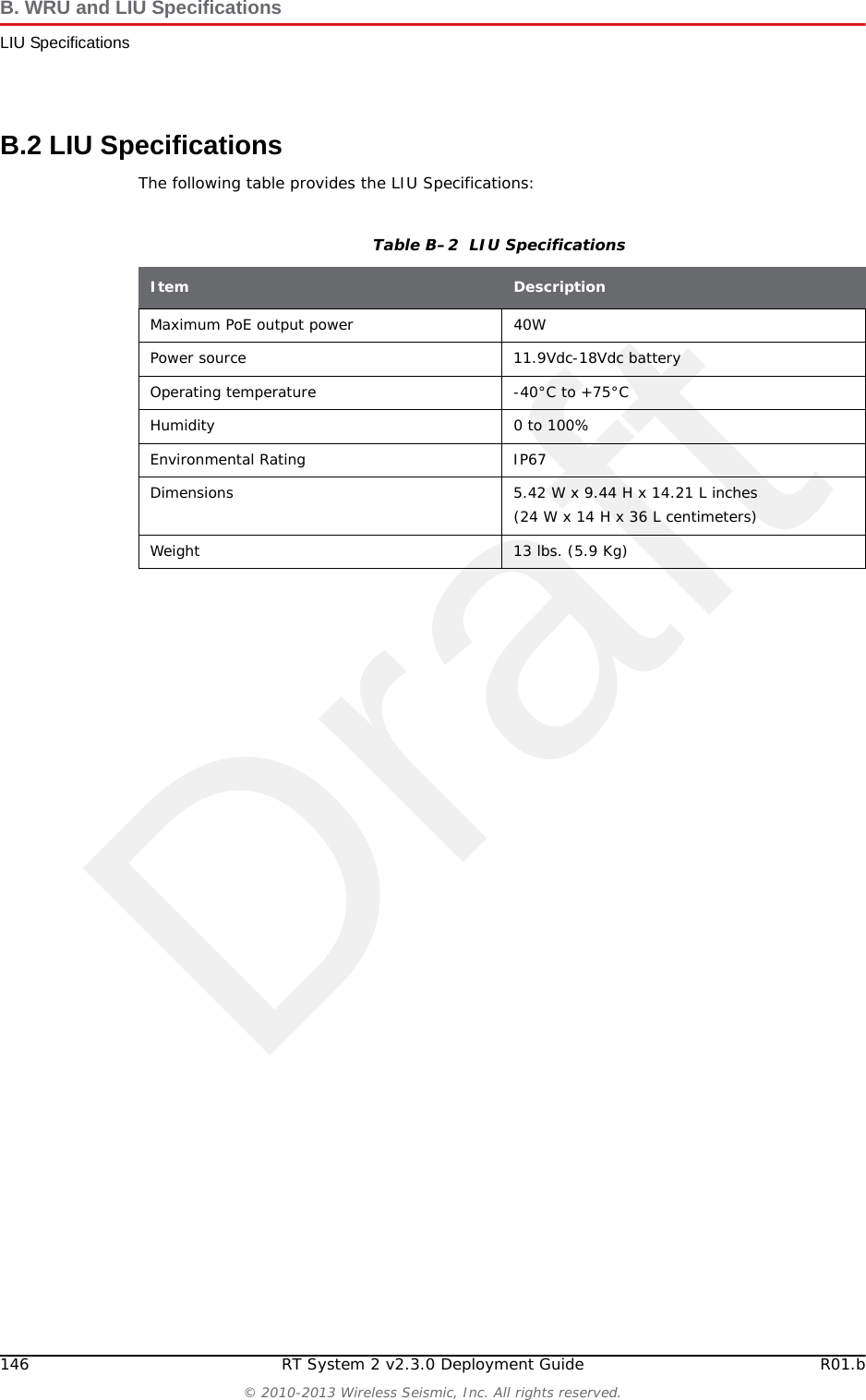 DraftRT System 2 v2.3.0 145  Deployment Guide R01.b&copy; 2010-2013 Wireless Seismic, Inc. All rights reserved.BB. WRU and LIU SpecificationsThis section provides the WRU and LIU specifications. See the following sections for more information:&ldquo;WRU Specifications&rdquo; on page 145&ldquo;LIU Specifications&rdquo; on page 146B.1 WRU SpecificationsThe following table provides the WRU Specifications:Table B&ndash;1  WRU SpecificationsItem DescriptionPower source 3.7Vdc nominal &ndash; accessory battery voltageOperating temperature -40?C to +75?CHumidity 0 to 100%Environmental Rating IP67Dimensions 5.79 W x 2.83 H x 9.01 L in. (14.7 W x 7.2 H x 22.9 L cm)Dimensions with 2 batteries Standard &ndash; 7.71 W in. (19.58 W cm)High capacity &ndash; 9.17 W in. (26.66 W cm)Weight Stand-alone: 4.02 lbs. (1.83 Kg)Weight with 2 batteries and antenna Standard &ndash; 6.5 lbs. (2.95 Kg)High capacity &ndash; 7.71 lbs. (3.50 Kg)