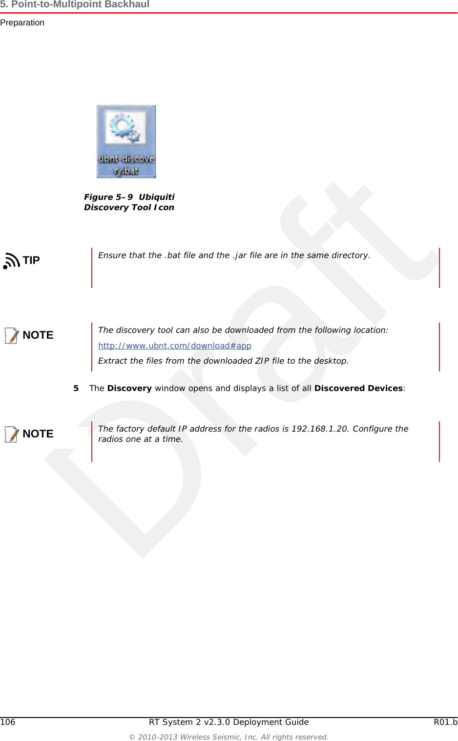Draft106 RT System 2 v2.3.0 Deployment Guide R01.b&copy; 2010-2013 Wireless Seismic, Inc. All rights reserved.5. Point-to-Multipoint BackhaulPreparation5The Discovery window opens and displays a list of all Discovered Devices:Figure 5&ndash;9  Ubiquiti Discovery Tool IconTIPEnsure that the .bat file and the .jar file are in the same directory.NOTEThe discovery tool can also be downloaded from the following location:http://www.ubnt.com/download#app Extract the files from the downloaded ZIP file to the desktop.NOTEThe factory default IP address for the radios is 192.168.1.20. Configure the radios one at a time.