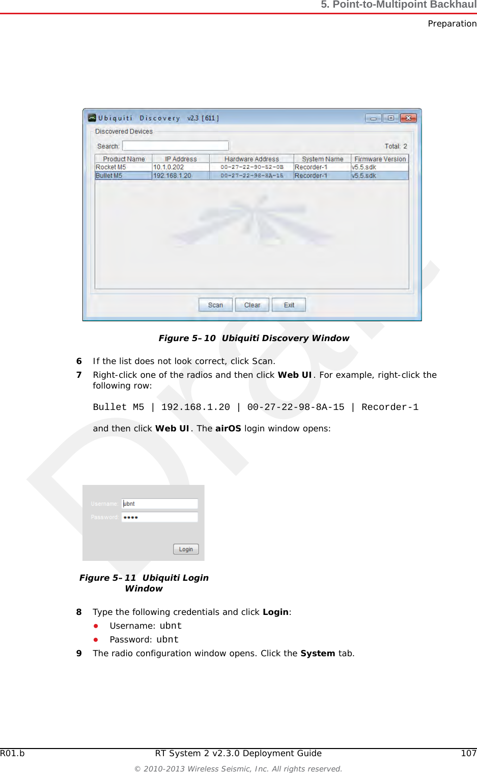 DraftR01.b RT System 2 v2.3.0 Deployment Guide 107&copy; 2010-2013 Wireless Seismic, Inc. All rights reserved.5. Point-to-Multipoint BackhaulPreparation6If the list does not look correct, click Scan.7Right-click one of the radios and then click Web UI. For example, right-click the following row:Bullet M5 | 192.168.1.20 | 00-27-22-98-8A-15 | Recorder-1and then click Web UI. The airOS login window opens:8Type the following credentials and click Login:●Username: ubnt●Password: ubnt9The radio configuration window opens. Click the System tab.Figure 5&ndash;10  Ubiquiti Discovery WindowFigure 5&ndash;11  Ubiquiti Login Window