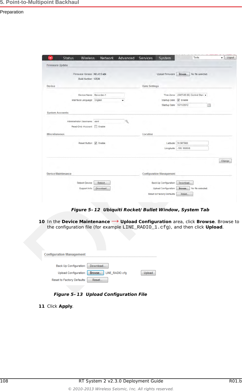 Draft108 RT System 2 v2.3.0 Deployment Guide R01.b&copy; 2010-2013 Wireless Seismic, Inc. All rights reserved.5. Point-to-Multipoint BackhaulPreparation10 In the Device Maintenance &rarr; Upload Configuration area, click Browse. Browse to the configuration file (for example LINE_RADIO_1.cfg), and then click Upload. 11 Click Apply.Figure 5&ndash;12  Ubiquiti Rocket/Bullet Window, System TabFigure 5&ndash;13  Upload Configuration File