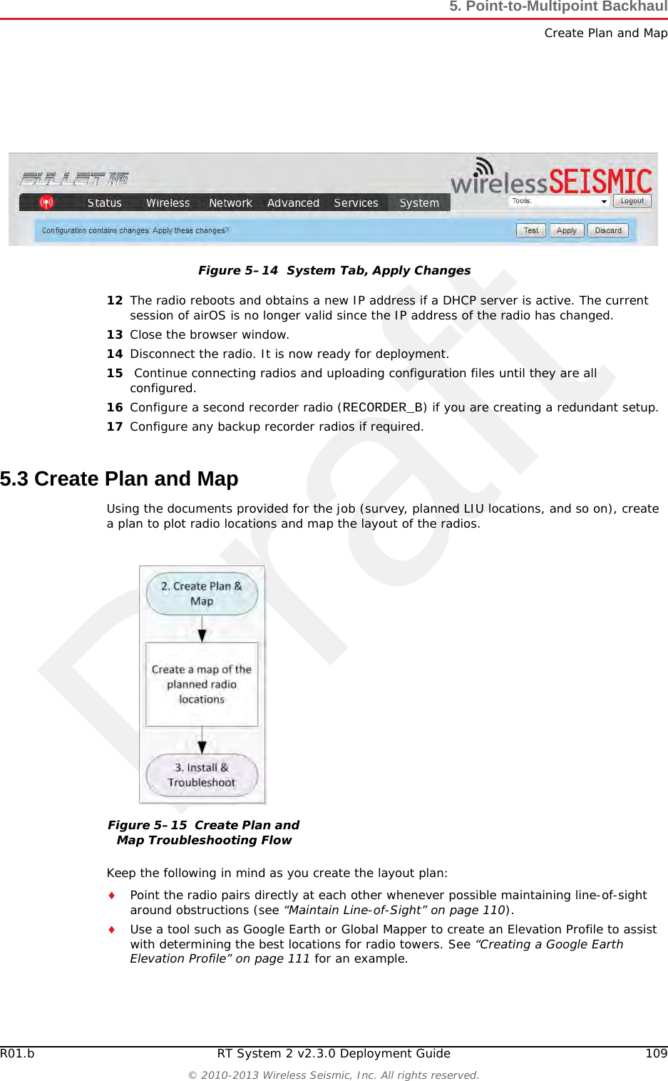 DraftR01.b RT System 2 v2.3.0 Deployment Guide 109&copy; 2010-2013 Wireless Seismic, Inc. All rights reserved.5. Point-to-Multipoint BackhaulCreate Plan and Map12 The radio reboots and obtains a new IP address if a DHCP server is active. The current session of airOS is no longer valid since the IP address of the radio has changed. 13 Close the browser window.14 Disconnect the radio. It is now ready for deployment. 15  Continue connecting radios and uploading configuration files until they are all configured. 16 Configure a second recorder radio (RECORDER_B) if you are creating a redundant setup.17 Configure any backup recorder radios if required. 5.3 Create Plan and MapUsing the documents provided for the job (survey, planned LIU locations, and so on), create a plan to plot radio locations and map the layout of the radios. Keep the following in mind as you create the layout plan:Point the radio pairs directly at each other whenever possible maintaining line-of-sight around obstructions (see &ldquo;Maintain Line-of-Sight&rdquo; on page 110).Use a tool such as Google Earth or Global Mapper to create an Elevation Profile to assist with determining the best locations for radio towers. See &ldquo;Creating a Google Earth Elevation Profile&rdquo; on page 111 for an example.Figure 5&ndash;14  System Tab, Apply ChangesFigure 5&ndash;15  Create Plan and Map Troubleshooting Flow