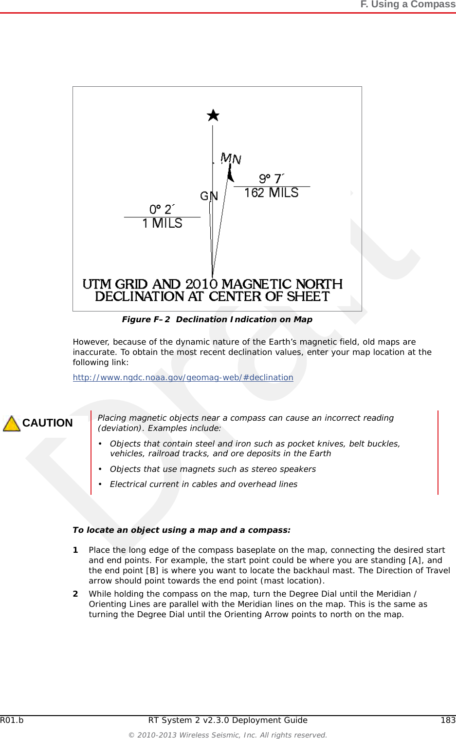 DraftRT System 2 v2.3.0 182  Deployment Guide R01.b&copy; 2010-2013 Wireless Seismic, Inc. All rights reserved.FF. Using a CompassThis chapter describes how to use a sighting compass. A sighting compass has the same features as a baseplate compass, but adds a vertical mirror that allows you to view the compass dial and the landmark at the same time. For a in-depth descriptions of using a compass with a map and setting the declination on a compass see the following links:http://www.compassdude.com/default.shtml http://www.compassdude.com/compass-declination.shtml http://www.rei.com/learn/expert-advice/navigation-basics.html http://www.thecompassstore.com/howtouseyour.html A compass needle points to the magnetic north pole which is not the same as true or geographic north. The difference between magnetic and true north is called magnetic declination. The declination value depends on your actual location on the Earth. Over time, as the Earth&rsquo;s magnetic field shifts, the declination values also shift. Maps are drawn with true north at the top edge. When using a compass to navigate or locate objects, you must adjust the readings to account for the angular difference between true north ( ★) and magnetic north (MN). The declination value is marked on topographical maps as shown in the following figure:Figure F&ndash;1  Sighting Compass (70-0067) 