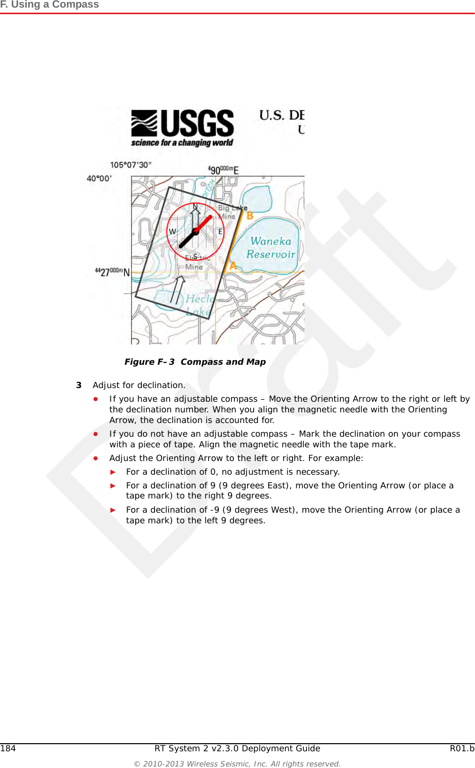 DraftR01.b RT System 2 v2.3.0 Deployment Guide 183&copy; 2010-2013 Wireless Seismic, Inc. All rights reserved.F. Using a CompassHowever, because of the dynamic nature of the Earth&rsquo;s magnetic field, old maps are inaccurate. To obtain the most recent declination values, enter your map location at the following link:http://www.ngdc.noaa.gov/geomag-web/#declination To locate an object using a map and a compass:1Place the long edge of the compass baseplate on the map, connecting the desired start and end points. For example, the start point could be where you are standing [A], and the end point [B] is where you want to locate the backhaul mast. The Direction of Travel arrow should point towards the end point (mast location). 2While holding the compass on the map, turn the Degree Dial until the Meridian / Orienting Lines are parallel with the Meridian lines on the map. This is the same as turning the Degree Dial until the Orienting Arrow points to north on the map. Figure F&ndash;2  Declination Indication on MapCAUTIONPlacing magnetic objects near a compass can cause an incorrect reading (deviation). Examples include:&bull; Objects that contain steel and iron such as pocket knives, belt buckles, vehicles, railroad tracks, and ore deposits in the Earth&bull; Objects that use magnets such as stereo speakers&bull; Electrical current in cables and overhead lines