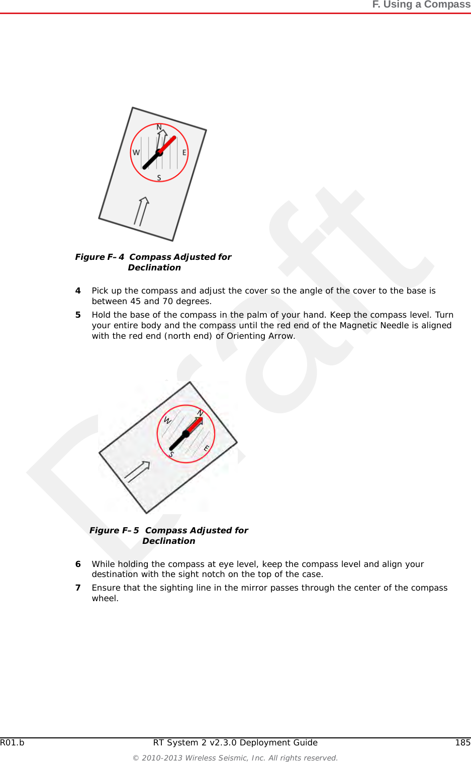 Draft184 RT System 2 v2.3.0 Deployment Guide R01.b&copy; 2010-2013 Wireless Seismic, Inc. All rights reserved.F. Using a Compass3Adjust for declination. ●If you have an adjustable compass &ndash; Move the Orienting Arrow to the right or left by the declination number. When you align the magnetic needle with the Orienting Arrow, the declination is accounted for. ●If you do not have an adjustable compass &ndash; Mark the declination on your compass with a piece of tape. Align the magnetic needle with the tape mark. ●Adjust the Orienting Arrow to the left or right. For example:►For a declination of 0, no adjustment is necessary. ►For a declination of 9 (9 degrees East), move the Orienting Arrow (or place a tape mark) to the right 9 degrees.►For a declination of -9 (9 degrees West), move the Orienting Arrow (or place a tape mark) to the left 9 degrees.Figure F&ndash;3  Compass and Map