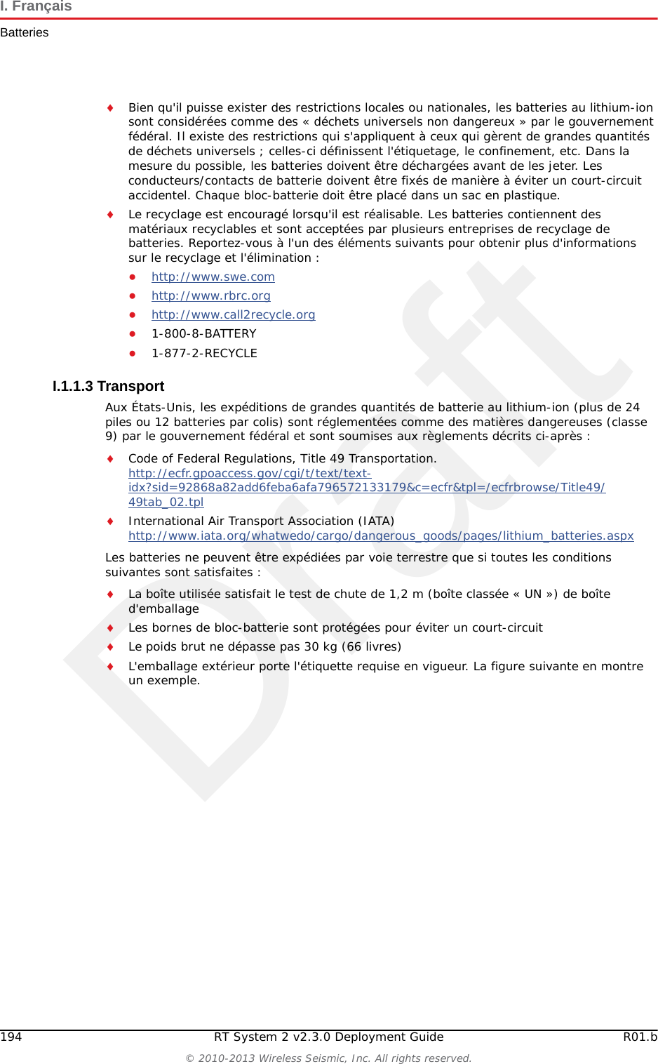 DraftR01.b RT System 2 v2.3.0 Deployment Guide 193&copy; 2010-2013 Wireless Seismic, Inc. All rights reserved.I. Fran&ccedil;aisBatteriesI.1.1.2 Directives en mati&egrave;re de manipulation et de s&eacute;curit&eacute;Respecter les directives suivantes en mati&egrave;re de manipulation et de s&eacute;curit&eacute; :Si un bloc-batterie pr&eacute;sente une fuite de liquides, ne pas toucher les liquides. Jeter le bloc-batterie en cas de fuite. En cas de contact oculaire avec du liquide, ne pas se frotter les yeux. Rincer imm&eacute;diatement les yeux avec de l'eau pendant au moins 15 minutes, en soulevant les paupi&egrave;res sup&eacute;rieures et inf&eacute;rieures jusqu'&agrave; ce qu'il n'y ait plus de trace de liquide. Consulter un m&eacute;decin. Ne pas d&eacute;monter, &eacute;craser ou percer une batterieNe pas court-circuiter les contacts externes d'une batterieNe pas jeter une batterie dans le feu ou l'eauNe pas exposer une batterie &agrave; des temp&eacute;ratures sup&eacute;rieures &agrave; 60 &deg;C (140 &deg;F)Maintenir la batterie &agrave; l'&eacute;cart des enfants&Eacute;viter d'exposer la batterie &agrave; des vibrations ou chocs excessifsNe pas utiliser une batterie endommag&eacute;eLes blocs-batteries au lithium-ion DOIVENT &ecirc;tre enti&egrave;rement d&eacute;charg&eacute;s avant leur &eacute;liminationCharge compl&egrave;te (90 %) mWh Environ 44 400 mWh &agrave; la tension nominaleCapacit&eacute; 48,8 wattheuresConnecteur 5 brochesDEL Une DEL qui indique l'&eacute;tat de charge lors de la connexion &agrave; la station de charge, de la mani&egrave;re suivante :&bull;Vert : charg&eacute;&bull;Rouge : en train de charger&bull; Orange : phase transitionnelle entre l'&eacute;tat de chargement et l'&eacute;tat charg&eacute;, ou d&eacute;passement des limites de la temp&eacute;rature de charge&Eacute;tiquette Une &eacute;tiquette indiquant le num&eacute;ro de s&eacute;rie sous forme de code &agrave; barresTemp&eacute;rature Fonctionnement De -40&deg;C &agrave; +85&deg;CChargement De -5&deg;C&agrave;+45&deg;CEntreposage &agrave; temp&eacute;rature ambiente &bull; De -20&deg;C &agrave; +45&deg;C durant une p&eacute;riode maximum d'un mois&bull; De -20&deg;C &agrave; +35&deg;C durant 6 mois maximum ; pass&eacute; ce d&eacute;lai, les blocs-batteries doivent &ecirc;tre recharg&eacute;s &agrave; plus de 50 % de leur capacit&eacute;Tableau I&ndash;1  Sp&eacute;cifications des batteries au lithium-ion  (cont.)&Eacute;l&eacute;ment Description Valeur
