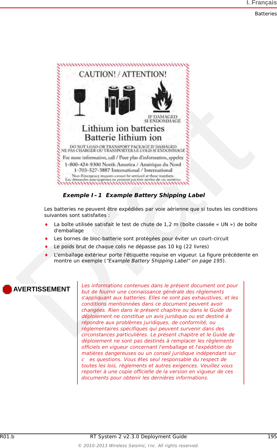 Draft194 RT System 2 v2.3.0 Deployment Guide R01.b&copy; 2010-2013 Wireless Seismic, Inc. All rights reserved.I. Fran&ccedil;aisBatteriesBien qu'il puisse exister des restrictions locales ou nationales, les batteries au lithium-ion sont consid&eacute;r&eacute;es comme des &laquo; d&eacute;chets universels non dangereux &raquo; par le gouvernement f&eacute;d&eacute;ral. Il existe des restrictions qui s'appliquent &agrave; ceux qui g&egrave;rent de grandes quantit&eacute;s de d&eacute;chets universels ; celles-ci d&eacute;finissent l'&eacute;tiquetage, le confinement, etc. Dans la mesure du possible, les batteries doivent &ecirc;tre d&eacute;charg&eacute;es avant de les jeter. Les conducteurs/contacts de batterie doivent &ecirc;tre fix&eacute;s de mani&egrave;re &agrave; &eacute;viter un court-circuit accidentel. Chaque bloc-batterie doit &ecirc;tre plac&eacute; dans un sac en plastique.Le recyclage est encourag&eacute; lorsqu'il est r&eacute;alisable. Les batteries contiennent des mat&eacute;riaux recyclables et sont accept&eacute;es par plusieurs entreprises de recyclage de batteries. Reportez-vous &agrave; l'un des &eacute;l&eacute;ments suivants pour obtenir plus d'informations sur le recyclage et l'&eacute;limination :●http://www.swe.com ●http://www.rbrc.org ●http://www.call2recycle.org ●1-800-8-BATTERY ●1-877-2-RECYCLEI.1.1.3 TransportAux &Eacute;tats-Unis, les exp&eacute;ditions de grandes quantit&eacute;s de batterie au lithium-ion (plus de 24 piles ou 12 batteries par colis) sont r&eacute;glement&eacute;es comme des mati&egrave;res dangereuses (classe 9) par le gouvernement f&eacute;d&eacute;ral et sont soumises aux r&egrave;glements d&eacute;crits ci-apr&egrave;s :Code of Federal Regulations, Title 49 Transportation. http://ecfr.gpoaccess.gov/cgi/t/text/text-idx?sid=92868a82add6feba6afa796572133179&amp;c=ecfr&amp;tpl=/ecfrbrowse/Title49/49tab_02.tpl International Air Transport Association (IATA)http://www.iata.org/whatwedo/cargo/dangerous_goods/pages/lithium_batteries.aspx Les batteries ne peuvent &ecirc;tre exp&eacute;di&eacute;es par voie terrestre que si toutes les conditions suivantes sont satisfaites : La bo&icirc;te utilis&eacute;e satisfait le test de chute de 1,2 m (bo&icirc;te class&eacute;e &laquo; UN &raquo;) de bo&icirc;te d'emballageLes bornes de bloc-batterie sont prot&eacute;g&eacute;es pour &eacute;viter un court-circuitLe poids brut ne d&eacute;passe pas 30 kg (66 livres) L'emballage ext&eacute;rieur porte l'&eacute;tiquette requise en vigueur. La figure suivante en montre un exemple.