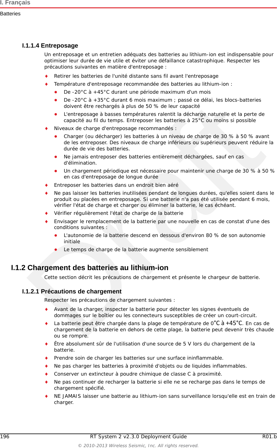 DraftR01.b RT System 2 v2.3.0 Deployment Guide 195&copy; 2010-2013 Wireless Seismic, Inc. All rights reserved.I. Fran&ccedil;aisBatteriesLes batteries ne peuvent &ecirc;tre exp&eacute;di&eacute;es par voie a&eacute;rienne que si toutes les conditions suivantes sont satisfaites :La bo&icirc;te utilis&eacute;e satisfait le test de chute de 1,2 m (bo&icirc;te class&eacute;e &laquo; UN &raquo;) de bo&icirc;te d'emballageLes bornes de bloc-batterie sont prot&eacute;g&eacute;es pour &eacute;viter un court-circuitLe poids brut de chaque colis ne d&eacute;passe pas 10 kg (22 livres) L'emballage ext&eacute;rieur porte l'&eacute;tiquette requise en vigueur. La figure pr&eacute;c&eacute;dente en montre un exemple (&ldquo;Example Battery Shipping Label&rdquo; on page 195).Exemple I&ndash;1  Example Battery Shipping LabelAVERTISSEMENTLes informations contenues dans le pr&eacute;sent document ont pour but de fournir une connaissance g&eacute;n&eacute;rale des r&egrave;glements s'appliquant aux batteries. Elles ne sont pas exhaustives, et les conditions mentionn&eacute;es dans ce document peuvent avoir chang&eacute;es. Rien dans le pr&eacute;sent chapitre ou dans le Guide de d&eacute;ploiement ne constitue un avis juridique ou est destin&eacute; &agrave; r&eacute;pondre aux probl&egrave;mes juridiques, de conformit&eacute;, ou r&eacute;glementaires sp&eacute;cifiques qui peuvent survenir dans des circonstances particuli&egrave;res. Le pr&eacute;sent chapitre et le Guide de d&eacute;ploiement ne sont pas destin&eacute;s &agrave; remplacer les r&egrave;glements officiels en vigueur concernant l'emballage et l'exp&eacute;dition de mati&egrave;res dangereuses ou un conseil juridique ind&eacute;pendant sur   c es questions. Vous &ecirc;tes seul responsable du respect de toutes les lois, r&egrave;glements et autres exigences. Veuillez vous reporter &agrave; une copie officielle de la version en vigueur de ces documents pour obtenir les derni&egrave;res informations.