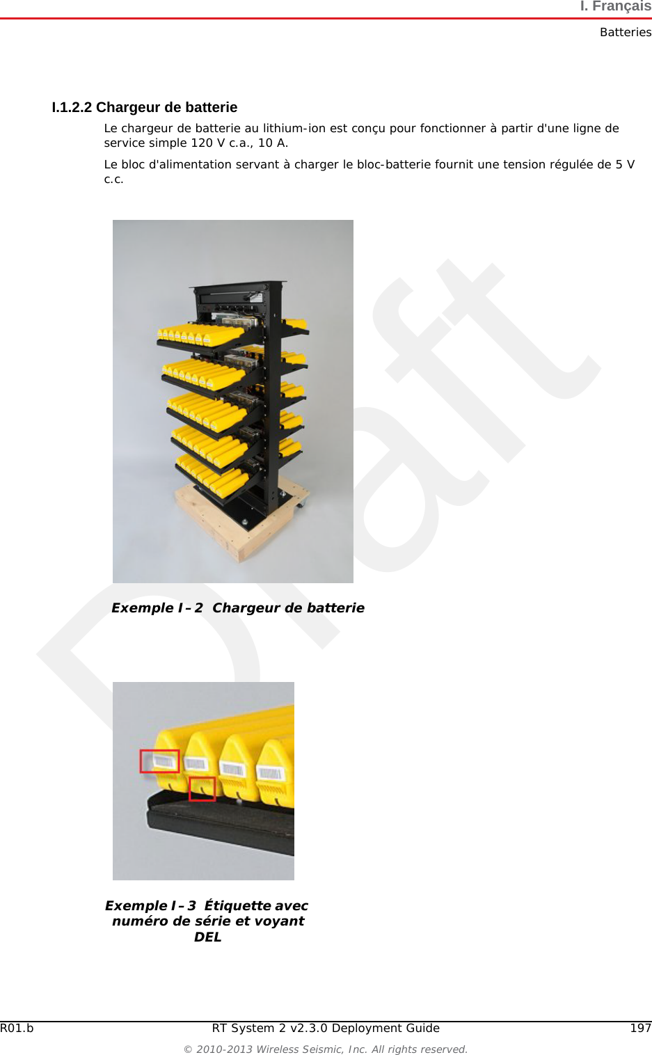 Draft196 RT System 2 v2.3.0 Deployment Guide R01.b&copy; 2010-2013 Wireless Seismic, Inc. All rights reserved.I. Fran&ccedil;aisBatteriesI.1.1.4 EntreposageUn entreposage et un entretien ad&eacute;quats des batteries au lithium-ion est indispensable pour optimiser leur dur&eacute;e de vie utile et &eacute;viter une d&eacute;faillance catastrophique. Respecter les pr&eacute;cautions suivantes en mati&egrave;re d'entreposage :Retirer les batteries de l'unit&eacute; distante sans fil avant l'entreposageTemp&eacute;rature d'entreposage recommand&eacute;e des batteries au lithium-ion :●De -20&deg;C &agrave; +45&deg;C durant une p&eacute;riode maximum d'un mois●De -20&deg;C &agrave; +35&deg;C durant 6 mois maximum ; pass&eacute; ce d&eacute;lai, les blocs-batteries doivent &ecirc;tre recharg&eacute;s &agrave; plus de 50 % de leur capacit&eacute; ●L'entreposage &agrave; basses temp&eacute;ratures ralentit la d&eacute;charge naturelle et la perte de capacit&eacute; au fil du temps. Entreposer les batteries &agrave; 25&deg;C ou moins si possibleNiveaux de charge d'entreposage recommand&eacute;s :●Charger (ou d&eacute;charger) les batteries &agrave; un niveau de charge de 30 % &agrave; 50 % avant de les entreposer. Des niveaux de charge inf&eacute;rieurs ou sup&eacute;rieurs peuvent r&eacute;duire la dur&eacute;e de vie des batteries.●Ne jamais entreposer des batteries enti&egrave;rement d&eacute;charg&eacute;es, sauf en cas d'&eacute;limination.●Un chargement p&eacute;riodique est n&eacute;cessaire pour maintenir une charge de 30 % &agrave; 50 % en cas d'entreposage de longue dur&eacute;eEntreposer les batteries dans un endroit bien a&eacute;r&eacute;Ne pas laisser les batteries inutilis&eacute;es pendant de longues dur&eacute;es, qu'elles soient dans le produit ou plac&eacute;es en entreposage. Si une batterie n'a pas &eacute;t&eacute; utilis&eacute;e pendant 6 mois, v&eacute;rifier l'&eacute;tat de charge et charger ou &eacute;liminer la batterie, le cas &eacute;ch&eacute;ant.V&eacute;rifier r&eacute;guli&egrave;rement l'&eacute;tat de charge de la batterieEnvisager le remplacement de la batterie par une nouvelle en cas de constat d'une des conditions suivantes :●L'autonomie de la batterie descend en dessous d'environ 80 % de son autonomie initiale●Le temps de charge de la batterie augmente sensiblementI.1.2 Chargement des batteries au lithium-ionCette section d&eacute;crit les pr&eacute;cautions de chargement et pr&eacute;sente le chargeur de batterie. I.1.2.1 Pr&eacute;cautions de chargementRespecter les pr&eacute;cautions de chargement suivantes :Avant de la charger, inspecter la batterie pour d&eacute;tecter les signes &eacute;ventuels de dommages sur le bo&icirc;tier ou les connecteurs susceptibles de cr&eacute;er un court-circuit.La batterie peut &ecirc;tre charg&eacute;e dans la plage de temp&eacute;rature de 0&deg;C&agrave;+45&deg;C. En cas de chargement de la batterie en dehors de cette plage, la batterie peut devenir tr&egrave;s chaude ou se rompre.&Ecirc;tre absolument s&ucirc;r de l'utilisation d'une source de 5 V lors du chargement de la batterie.Prendre soin de charger les batteries sur une surface ininflammable. Ne pas charger les batteries &agrave; proximit&eacute; d'objets ou de liquides inflammables.Conserver un extincteur &agrave; poudre chimique de classe C &agrave; proximit&eacute;.Ne pas continuer de recharger la batterie si elle ne se recharge pas dans le temps de chargement sp&eacute;cifi&eacute;.NE JAMAIS laisser une batterie au lithium-ion sans surveillance lorsqu'elle est en train de charger.