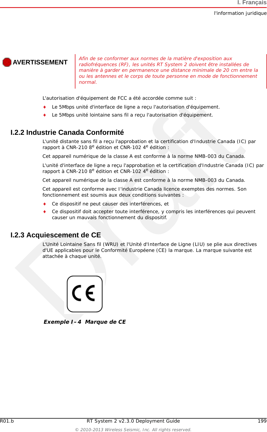 Draft198 RT System 2 v2.3.0 Deployment Guide R01.b&copy; 2010-2013 Wireless Seismic, Inc. All rights reserved.I. Fran&ccedil;aisl'information juridiqueI.2 l'information juridiqueI.2.1 Conformit&eacute; avec les r&egrave;gles et r&egrave;glements de la FCCLa Federal Communications Commission (FCC) r&egrave;glemente l'utilisation d'antennes dans l'article suivant : Code of Federal Regulations &ndash; Title 47, Part 15 &ndash; Radio Frequency Devices, Subpart C &ndash; Intentional Radiators, Section 15.203 Antenna Requirement. Lorsqu'il est utilis&eacute; comme pr&eacute;vu, le RT System 2 respecte les conditions de l'article 15.203 de la FCC de la mani&egrave;re suivante :Lorsqu'il est utilis&eacute; comme pr&eacute;vu, le RT System 2 respecte les conditions de l'article 15.203 de la FCC et d'Industrie Canada CNR-Gen 7.1.2 de la mani&egrave;re suivante :Les antennes du RT System 2 doivent &ecirc;tre install&eacute;es et manipul&eacute;es par des professionnels sp&eacute;cifiquement d&eacute;sign&eacute;s pour cela.Les changements ou modifications non express&eacute;ment approuv&eacute;s par Wireless Seismic, Inc. peuvent annuler l'autorisation de l'utilisateur d'utiliser l'&eacute;quipement.  Le RT System 2 doit &ecirc;tre utilis&eacute; uniquement avec les antennes fournies (Tableau I&ndash;2) branch&eacute;es &agrave; l'unit&eacute; distante sans fil ou &agrave; la station de base &agrave; l'aide d'un connecteur m&acirc;le de type N int&eacute;gr&eacute;.PRUDENCELe risque d'explosion si la batterie est remplac&eacute;e par un type incorrect. D&eacute;barrassez-vous utilis&eacute; batteries selon les instructions.REMARQUECet &eacute;quipement a &eacute;t&eacute; test&eacute; et jug&eacute; conforme aux limites fix&eacute;es pour un appareil num&eacute;rique de classe A, conform&eacute;ment &agrave; la partie 15 des r&egrave;gles de la FCC. Ces limites sont con&ccedil;ues pour fournir une protection raisonnable contre les interf&eacute;rences nuisibles lorsque l'&eacute;quipement est utilis&eacute; dans un environnement commercial. Cet &eacute;quipement g&eacute;n&egrave;re, utilise et peut &eacute;mettre l'&eacute;nergie des fr&eacute;quences radio et, s'il n'est pas install&eacute; et utilis&eacute; conform&eacute;ment au mode d'emploi, peut causer des interf&eacute;rences nuisibles avec les communications radio. Le fonctionnement de cet &eacute;quipement dans une zone r&eacute;sidentielle est susceptible de provoquer des interf&eacute;rences nuisibles, auquel cas l'utilisateur devra corriger les interf&eacute;rences &agrave; ses propres frais.Tableau I&ndash;2  Sp&eacute;cifications des antennes Mod&egrave;le Fr&eacute;quence (MHz) Gain Largeur de bande verticale Poids Dimensions (Longueur x Diam&egrave;tre)WSI 65-0204(antenna-normal) 2400 5.5 dBi 25&deg; 0.4 lbs.2 kg 32 x 0,6 po810.5 x 15 mmWSI 65-0091(extension-normal) 2400 0 dBi N/A 0.6 lbs0.3 kg 30 x 0,7 po762 x 18,5 mm