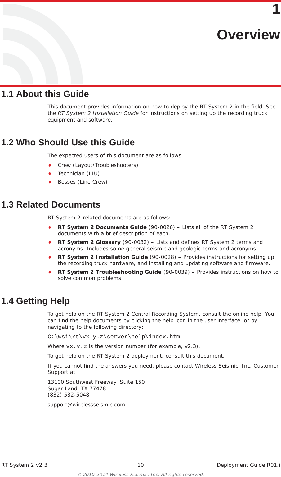 RT System 2 v2.3 10 Deployment Guide R01.i© 2010-2014 Wireless Seismic, Inc. All rights reserved.11. Overview1.1 About this GuideThis document provides information on how to deploy the RT System 2 in the field. See the RT System 2 Installation Guide for instructions on setting up the recording truck equipment and software. 1.2 Who Should Use this GuideThe expected users of this document are as follows:iCrew (Layout/Troubleshooters)iTechnician (LIU)iBosses (Line Crew)1.3 Related DocumentsRT System 2-related documents are as follows:iRT System 2 Documents Guide (90-0026) – Lists all of the RT System 2 documents with a brief description of each.iRT System 2 Glossary (90-0032) – Lists and defines RT System 2 terms and acronyms. Includes some general seismic and geologic terms and acronyms.iRT System 2 Installation Guide (90-0028) – Provides instructions for setting up the recording truck hardware, and installing and updating software and firmware. iRT System 2 Troubleshooting Guide (90-0039) – Provides instructions on how to solve common problems.1.4 Getting HelpTo get help on the RT System 2 Central Recording System, consult the online help. You can find the help documents by clicking the help icon in the user interface, or by navigating to the following directory:C:\wsi\rt\vx.y.z\server\help\index.htmWhere vx.y.z is the version number (for example, v2.3).To get help on the RT System 2 deployment, consult this document. If you cannot find the answers you need, please contact Wireless Seismic, Inc. Customer Support at:13100 Southwest Freeway, Suite 150 Sugar Land, TX 77478 (832) 532-5048support@wirelessseismic.com