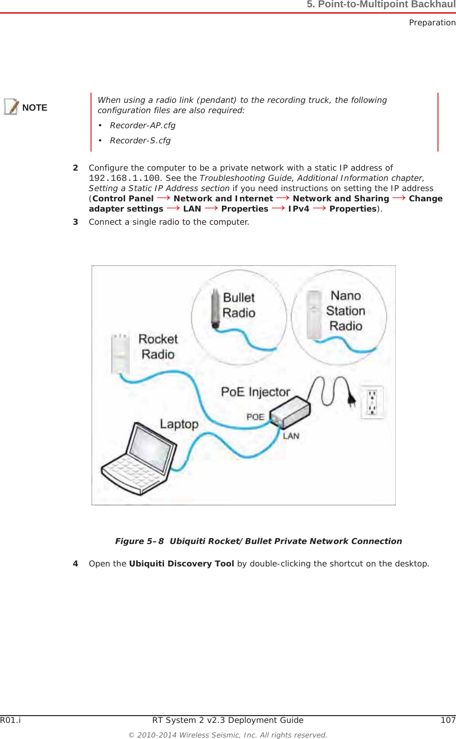 R01.i RT System 2 v2.3 Deployment Guide 107© 2010-2014 Wireless Seismic, Inc. All rights reserved.5. Point-to-Multipoint BackhaulPreparation2Configure the computer to be a private network with a static IP address of 192.168.1.100. See the Troubleshooting Guide, Additional Information chapter, Setting a Static IP Address section if you need instructions on setting the IP address (Control Panel ĺ Network and Internet ĺ Network and Sharing ĺ Change adapter settings ĺ LAN ĺ Properties ĺ IPv4 ĺ Properties).3Connect a single radio to the computer.4Open the Ubiquiti Discovery Tool by double-clicking the shortcut on the desktop. NOTE When using a radio link (pendant) to the recording truck, the following configuration files are also required:• Recorder-AP.cfg•Recorder-S.cfgFigure 5–8  Ubiquiti Rocket/Bullet Private Network Connection