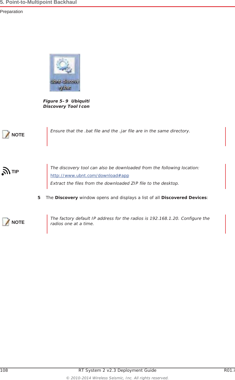 108 RT System 2 v2.3 Deployment Guide R01.i© 2010-2014 Wireless Seismic, Inc. All rights reserved.5. Point-to-Multipoint BackhaulPreparation5The Discovery window opens and displays a list of all Discovered Devices:Figure 5–9  Ubiquiti Discovery Tool IconNOTE Ensure that the .bat file and the .jar file are in the same directory.TIP The discovery tool can also be downloaded from the following location:http://www.ubnt.com/download#appExtract the files from the downloaded ZIP file to the desktop.NOTE The factory default IP address for the radios is 192.168.1.20. Configure the radios one at a time.