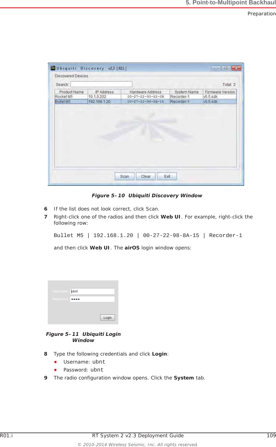 R01.i RT System 2 v2.3 Deployment Guide 109© 2010-2014 Wireless Seismic, Inc. All rights reserved.5. Point-to-Multipoint BackhaulPreparation6If the list does not look correct, click Scan.7Right-click one of the radios and then click Web UI. For example, right-click the following row:Bullet M5 | 192.168.1.20 | 00-27-22-98-8A-15 | Recorder-1and then click Web UI. The airOS login window opens:8Type the following credentials and click Login:ƔUsername: ubntƔPassword: ubnt9The radio configuration window opens. Click the System tab.Figure 5–10  Ubiquiti Discovery WindowFigure 5–11  Ubiquiti Login Window