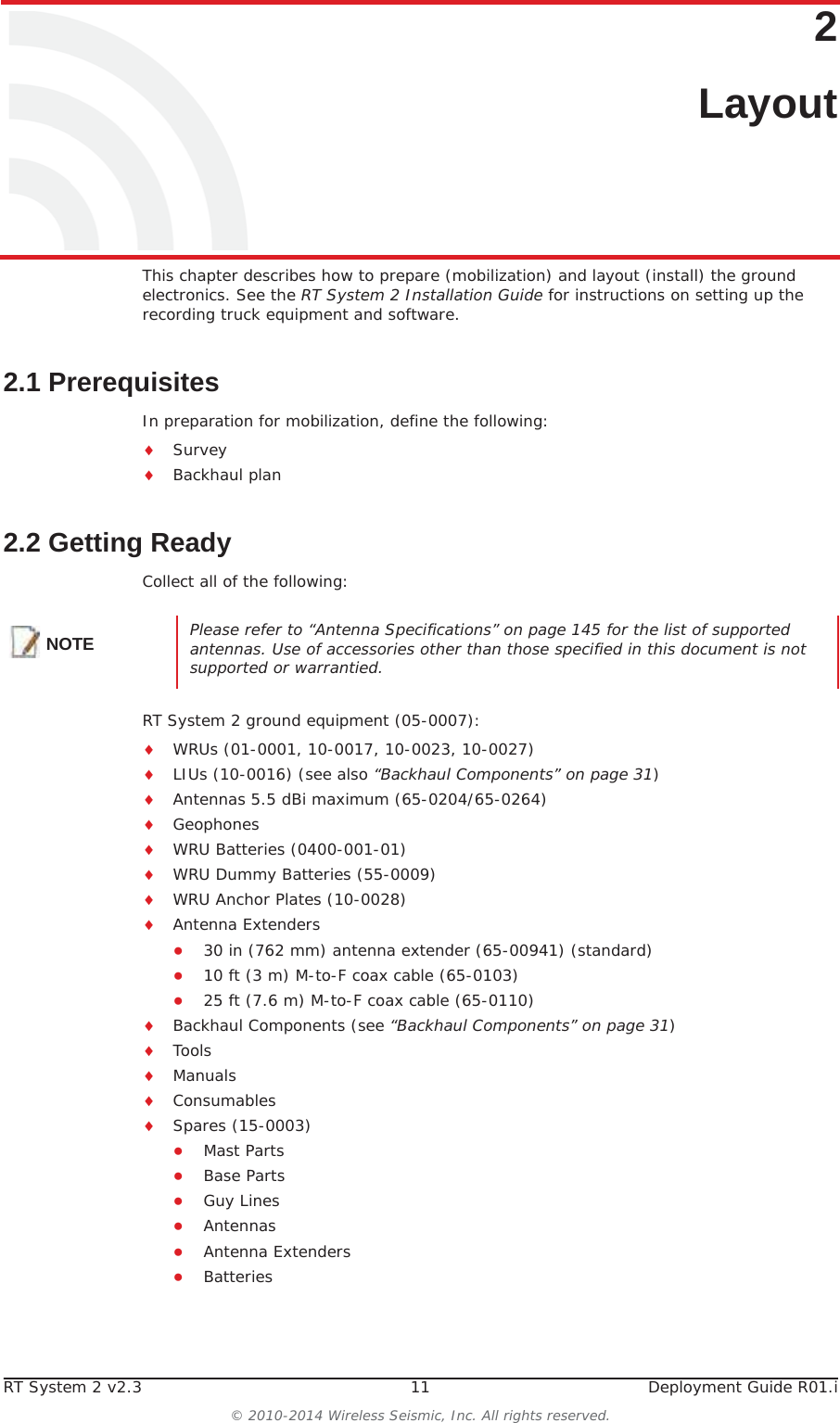 RT System 2 v2.3 11 Deployment Guide R01.i© 2010-2014 Wireless Seismic, Inc. All rights reserved.22. LayoutThis chapter describes how to prepare (mobilization) and layout (install) the ground electronics. See the RT System 2 Installation Guide for instructions on setting up the recording truck equipment and software. 2.1 PrerequisitesIn preparation for mobilization, define the following:iSurveyiBackhaul plan2.2 Getting ReadyCollect all of the following:RT System 2 ground equipment (05-0007):iWRUs (01-0001, 10-0017, 10-0023, 10-0027)iLIUs (10-0016) (see also “Backhaul Components” on page 31)iAntennas 5.5 dBi maximum (65-0204/65-0264)iGeophonesiWRU Batteries (0400-001-01)iWRU Dummy Batteries (55-0009)iWRU Anchor Plates (10-0028)iAntenna ExtendersƔ30 in (762 mm) antenna extender (65-00941) (standard)Ɣ10 ft (3 m) M-to-F coax cable (65-0103)Ɣ25 ft (7.6 m) M-to-F coax cable (65-0110)iBackhaul Components (see “Backhaul Components” on page 31)iToolsiManualsiConsumablesiSpares (15-0003)ƔMast PartsƔBase PartsƔGuy LinesƔAntennasƔAntenna ExtendersƔBatteriesNOTE Please refer to “Antenna Specifications” on page 145 for the list of supported antennas. Use of accessories other than those specified in this document is not supported or warrantied.