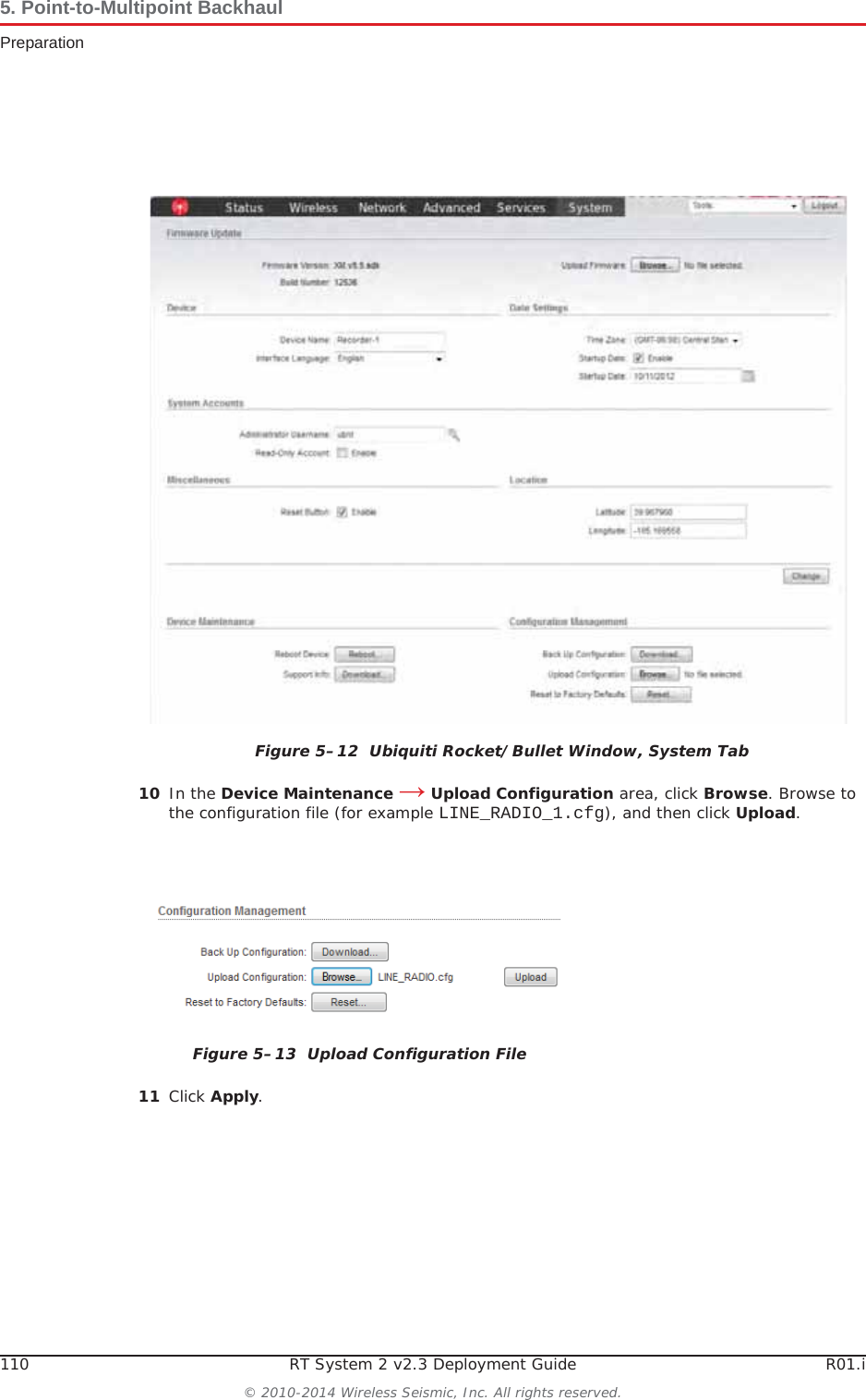 110 RT System 2 v2.3 Deployment Guide R01.i© 2010-2014 Wireless Seismic, Inc. All rights reserved.5. Point-to-Multipoint BackhaulPreparation10 In the Device Maintenance ĺ Upload Configuration area, click Browse. Browse to the configuration file (for example LINE_RADIO_1.cfg), and then click Upload.11 Click Apply.Figure 5–12  Ubiquiti Rocket/Bullet Window, System TabFigure 5–13  Upload Configuration File