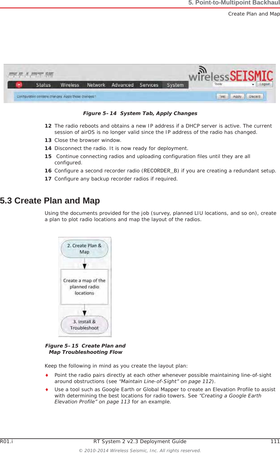 R01.i RT System 2 v2.3 Deployment Guide 111© 2010-2014 Wireless Seismic, Inc. All rights reserved.5. Point-to-Multipoint BackhaulCreate Plan and Map12 The radio reboots and obtains a new IP address if a DHCP server is active. The current session of airOS is no longer valid since the IP address of the radio has changed. 13 Close the browser window.14 Disconnect the radio. It is now ready for deployment. 15  Continue connecting radios and uploading configuration files until they are all configured. 16 Configure a second recorder radio (RECORDER_B) if you are creating a redundant setup.17 Configure any backup recorder radios if required. 5.3 Create Plan and MapUsing the documents provided for the job (survey, planned LIU locations, and so on), create a plan to plot radio locations and map the layout of the radios. Keep the following in mind as you create the layout plan:iPoint the radio pairs directly at each other whenever possible maintaining line-of-sight around obstructions (see “Maintain Line-of-Sight” on page 112).iUse a tool such as Google Earth or Global Mapper to create an Elevation Profile to assist with determining the best locations for radio towers. See “Creating a Google Earth Elevation Profile” on page 113 for an example.Figure 5–14  System Tab, Apply ChangesFigure 5–15  Create Plan and Map Troubleshooting Flow