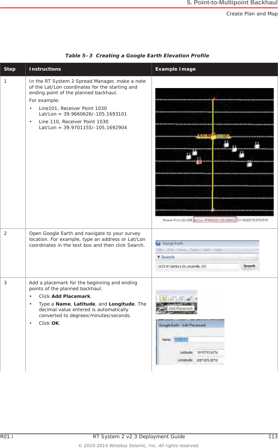 R01.i RT System 2 v2.3 Deployment Guide 113© 2010-2014 Wireless Seismic, Inc. All rights reserved.5. Point-to-Multipoint BackhaulCreate Plan and MapTable 5–3  Creating a Google Earth Elevation Profile Step Instructions Example Image1 In the RT System 2 Spread Manager, make a note of the Lat/Lon coordinates for the starting and ending point of the planned backhaul.For example:• Line101, Receiver Point 1030Lat/Lon = 39.9660626/-105.1693101• Line 110, Receiver Point 1030Lat/Lon = 39.9701155/-105.16929042 Open Google Earth and navigate to your survey location. For example, type an address or Lat/Lon coordinates in the text box and then click Search.3 Add a placemark for the beginning and ending points of the planned backhaul.•Click Add Placemark.•Type a Name,Latitude, and Longitude. The decimal value entered is automatically converted to degrees/minutes/seconds.•Click OK.
