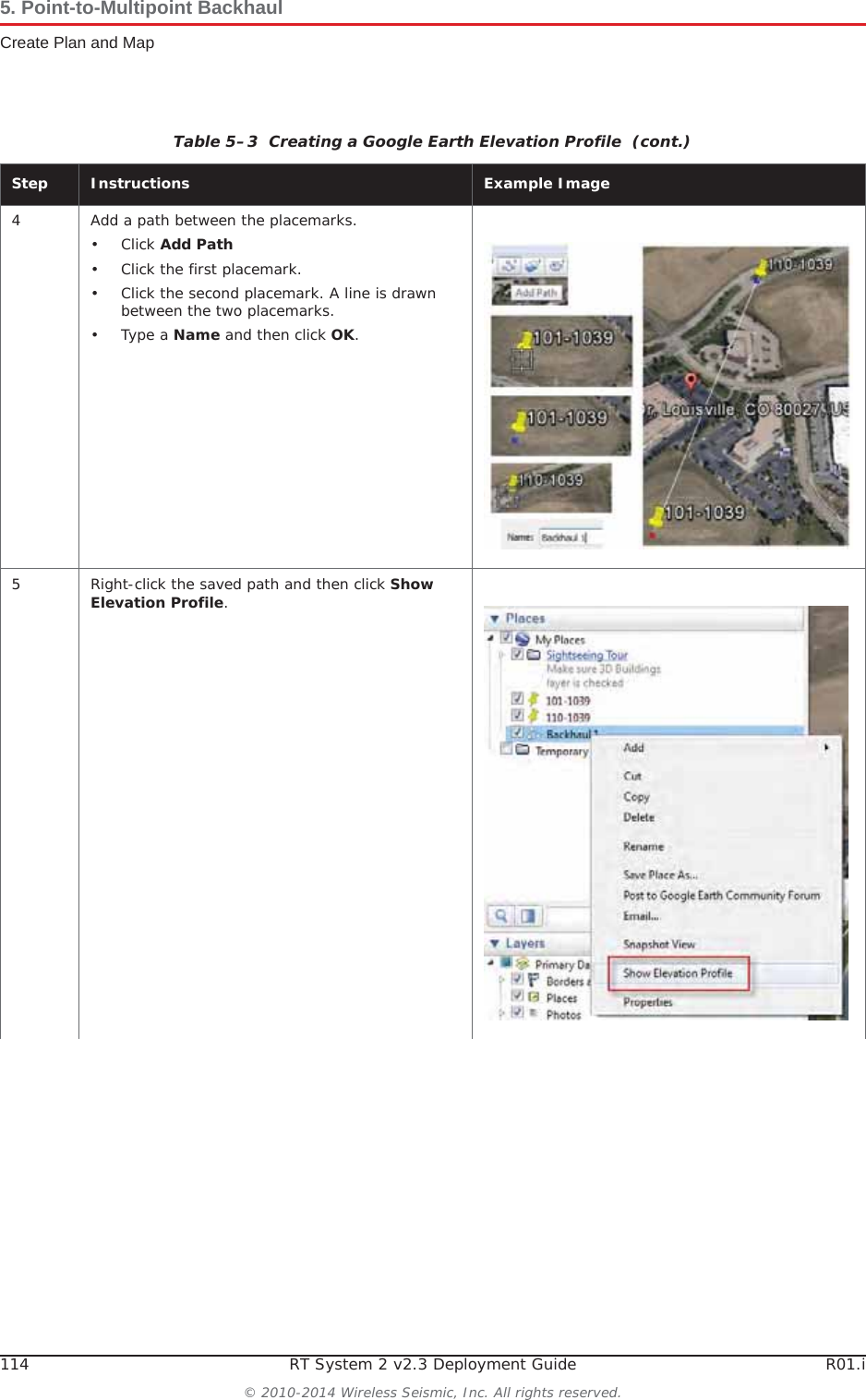 114 RT System 2 v2.3 Deployment Guide R01.i© 2010-2014 Wireless Seismic, Inc. All rights reserved.5. Point-to-Multipoint BackhaulCreate Plan and Map4 Add a path between the placemarks.•Click Add Path• Click the first placemark.• Click the second placemark. A line is drawn between the two placemarks.•Type a Name and then click OK.5 Right-click the saved path and then click Show Elevation Profile.Table 5–3  Creating a Google Earth Elevation Profile  (cont.)Step Instructions Example Image