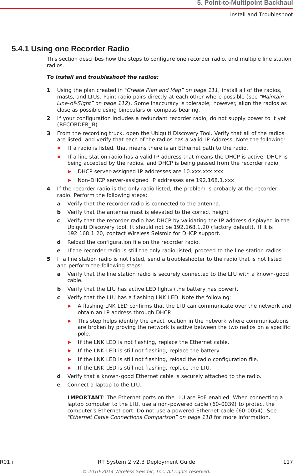 R01.i RT System 2 v2.3 Deployment Guide 117© 2010-2014 Wireless Seismic, Inc. All rights reserved.5. Point-to-Multipoint BackhaulInstall and Troubleshoot5.4.1 Using one Recorder RadioThis section describes how the steps to configure one recorder radio, and multiple line station radios.To install and troubleshoot the radios:1Using the plan created in “Create Plan and Map” on page 111, install all of the radios, masts, and LIUs. Point radio pairs directly at each other where possible (see “Maintain Line-of-Sight” on page 112). Some inaccuracy is tolerable; however, align the radios as close as possible using binoculars or compass bearing.2If your configuration includes a redundant recorder radio, do not supply power to it yet (RECORDER_B). 3From the recording truck, open the Ubiquiti Discovery Tool. Verify that all of the radios are listed, and verify that each of the radios has a valid IP Address. Note the following:ƔIf a radio is listed, that means there is an Ethernet path to the radio. ƔIf a line station radio has a valid IP address that means the DHCP is active, DHCP is being accepted by the radios, and DHCP is being passed from the recorder radio. ŹDHCP server-assigned IP addresses are 10.xxx.xxx.xxxŹNon-DHCP server-assigned IP addresses are 192.168.1.xxx 4If the recorder radio is the only radio listed, the problem is probably at the recorder radio. Perform the following steps:aVerify that the recorder radio is connected to the antenna.bVerify that the antenna mast is elevated to the correct height cVerify that the recorder radio has DHCP by validating the IP address displayed in the Ubiquiti Discovery tool. It should not be 192.168.1.20 (factory default). If it is 192.168.1.20, contact Wireless Seismic for DHCP support.dReload the configuration file on the recorder radio.eIf the recorder radio is still the only radio listed, proceed to the line station radios.5If a line station radio is not listed, send a troubleshooter to the radio that is not listed and perform the following steps:aVerify that the line station radio is securely connected to the LIU with a known-good cable. bVerify that the LIU has active LED lights (the battery has power).cVerify that the LIU has a flashing LNK LED. Note the following:ŹA flashing LNK LED confirms that the LIU can communicate over the network and obtain an IP address through DHCP.ŹThis step helps identify the exact location in the network where communications are broken by proving the network is active between the two radios on a specific pole.ŹIf the LNK LED is not flashing, replace the Ethernet cable.ŹIf the LNK LED is still not flashing, replace the battery.ŹIf the LNK LED is still not flashing, reload the radio configuration file.ŹIf the LNK LED is still not flashing, replace the LIU.dVerify that a known-good Ethernet cable is securely attached to the radio.eConnect a laptop to the LIU. IMPORTANT: The Ethernet ports on the LIU are PoE enabled. When connecting a laptop computer to the LIU, use a non-powered cable (60-0039) to protect the computer’s Ethernet port. Do not use a powered Ethernet cable (60-0054). See “Ethernet Cable Connections Comparison” on page 118 for more information. 