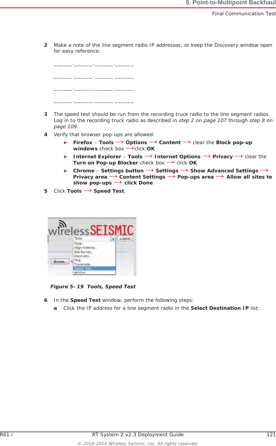 R01.i RT System 2 v2.3 Deployment Guide 121© 2010-2014 Wireless Seismic, Inc. All rights reserved.5. Point-to-Multipoint BackhaulFinal Communication Test2Make a note of the line segment radio IP addresses, or keep the Discovery window open for easy reference:______.______.______.____________.______.______.____________.______.______.____________.______.______.______3The speed test should be run from the recording truck radio to the line segment radios. Log in to the recording truck radio as described in step 2 on page 107 through step 8 on page 109.4Verify that browser pop-ups are allowed:ŹFirefox – Tools ĺOptions ĺContent ĺ clear the Block pop-up windows check box ĺclick OKŹInternet Explorer – Tools ĺInternet Options ĺPrivacy ĺ clear the Turn on Pop-up Blocker check box ĺ click OKŹChrome – Settings button ĺ Settings ĺ Show Advanced Settings ĺPrivacy area ĺ Content Settings ĺ Pop-ups area ĺAllow all sites to show pop-ups ĺclick Done5Click Tools ĺSpeed Test.6In the Speed Test window, perform the following steps:aClick the IP address for a line segment radio in the Select Destination IP list:Figure 5–19  Tools, Speed Test