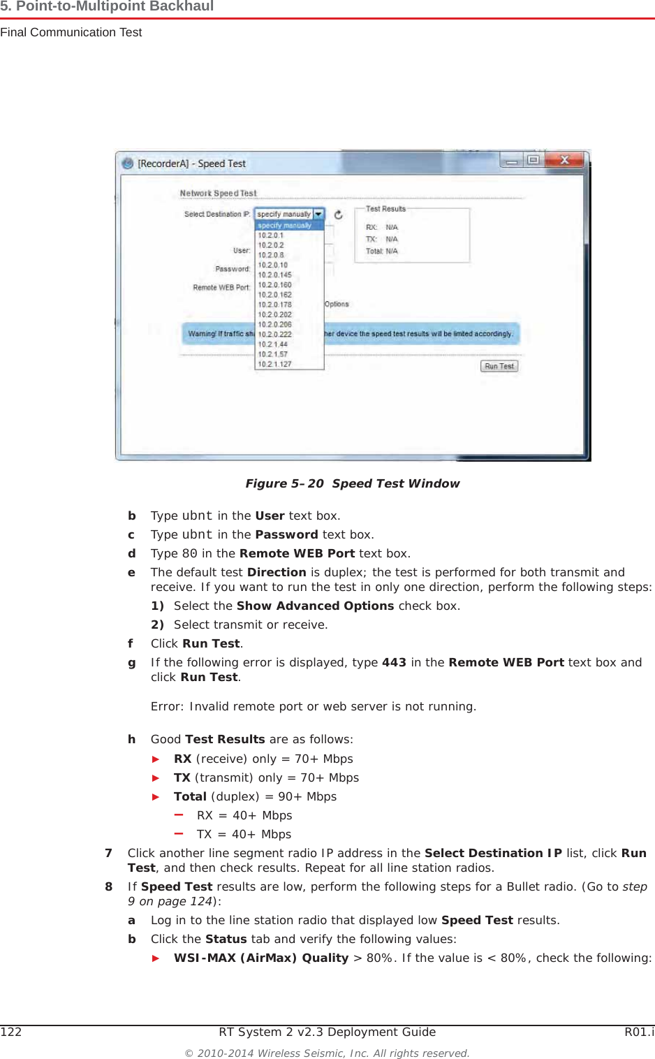 122 RT System 2 v2.3 Deployment Guide R01.i© 2010-2014 Wireless Seismic, Inc. All rights reserved.5. Point-to-Multipoint BackhaulFinal Communication TestbType ubnt in the User text box.cType ubnt in the Password text box.dType 80 in the Remote WEB Port text box.eThe default test Direction is duplex; the test is performed for both transmit and receive. If you want to run the test in only one direction, perform the following steps:1) Select the Show Advanced Options check box.2) Select transmit or receive.fClick Run Test.gIf the following error is displayed, type 443 in the Remote WEB Port text box and click Run Test.Error: Invalid remote port or web server is not running.hGood Test Results are as follows:ŹRX (receive) only = 70+ MbpsŹTX (transmit) only = 70+ MbpsŹTotal (duplex) = 90+ Mbps–RX = 40+ Mbps–TX = 40+ Mbps7Click another line segment radio IP address in the Select Destination IP list, click RunTest, and then check results. Repeat for all line station radios.8If Speed Test results are low, perform the following steps for a Bullet radio. (Go to step 9 on page 124):aLog in to the line station radio that displayed low Speed Test results. bClick the Status tab and verify the following values:ŹWSI-MAX (AirMax) Quality &gt; 80%. If the value is &lt; 80%, check the following:Figure 5–20  Speed Test Window