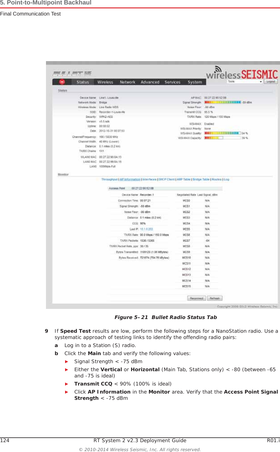 124 RT System 2 v2.3 Deployment Guide R01.i© 2010-2014 Wireless Seismic, Inc. All rights reserved.5. Point-to-Multipoint BackhaulFinal Communication Test9If Speed Test results are low, perform the following steps for a NanoStation radio. Use a systematic approach of testing links to identify the offending radio pairs:aLog in to a Station (S) radio.bClick the Main tab and verify the following values:ŹSignal Strength &lt; -75 dBmŹEither the Vertical or Horizontal (Main Tab, Stations only) &lt; -80 (between -65 and -75 is ideal)ŹTransmit CCQ &lt; 90% (100% is ideal)ŹClick AP Information in the Monitor area. Verify that the Access Point Signal Strength &lt; -75 dBmFigure 5–21  Bullet Radio Status Tab
