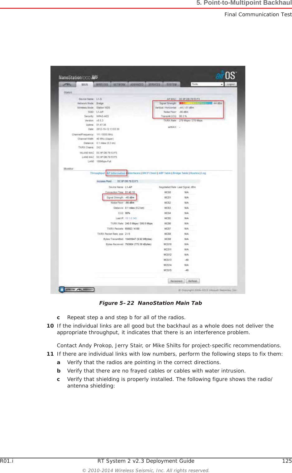 R01.i RT System 2 v2.3 Deployment Guide 125© 2010-2014 Wireless Seismic, Inc. All rights reserved.5. Point-to-Multipoint BackhaulFinal Communication TestcRepeat step a and step b for all of the radios.10 If the individual links are all good but the backhaul as a whole does not deliver the appropriate throughput, it indicates that there is an interference problem. Contact Andy Prokop, Jerry Stair, or Mike Shilts for project-specific recommendations. 11 If there are individual links with low numbers, perform the following steps to fix them:aVerify that the radios are pointing in the correct directions.bVerify that there are no frayed cables or cables with water intrusion.cVerify that shielding is properly installed. The following figure shows the radio/antenna shielding: Figure 5–22  NanoStation Main Tab