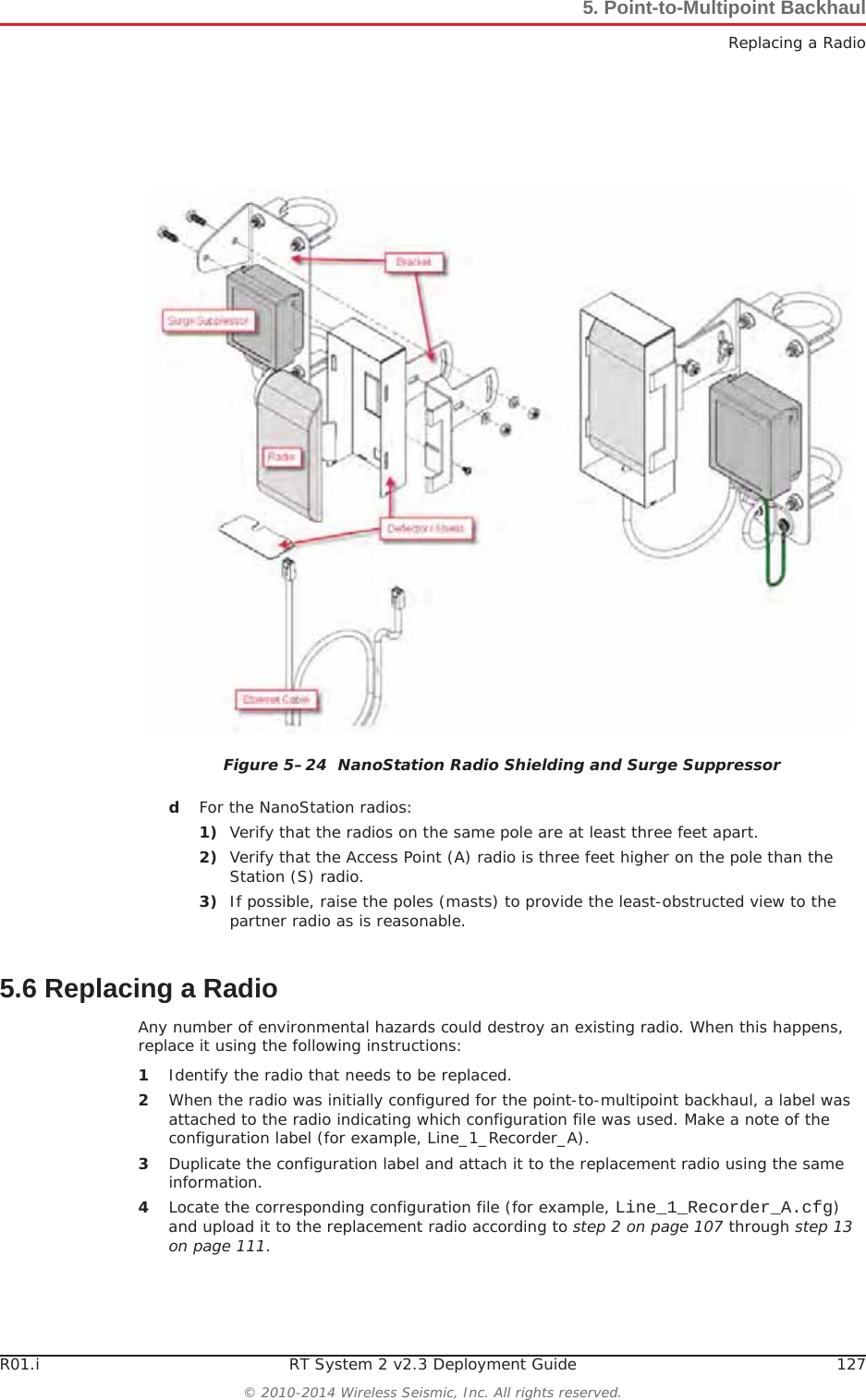 R01.i RT System 2 v2.3 Deployment Guide 127© 2010-2014 Wireless Seismic, Inc. All rights reserved.5. Point-to-Multipoint BackhaulReplacing a RadiodFor the NanoStation radios:1) Verify that the radios on the same pole are at least three feet apart.2) Verify that the Access Point (A) radio is three feet higher on the pole than the Station (S) radio.3) If possible, raise the poles (masts) to provide the least-obstructed view to the partner radio as is reasonable.5.6 Replacing a RadioAny number of environmental hazards could destroy an existing radio. When this happens, replace it using the following instructions: 1Identify the radio that needs to be replaced.2When the radio was initially configured for the point-to-multipoint backhaul, a label was attached to the radio indicating which configuration file was used. Make a note of the configuration label (for example, Line_1_Recorder_A). 3Duplicate the configuration label and attach it to the replacement radio using the same information.4Locate the corresponding configuration file (for example, Line_1_Recorder_A.cfg)and upload it to the replacement radio according to step 2 on page 107 through step 13 on page 111.Figure 5–24  NanoStation Radio Shielding and Surge Suppressor