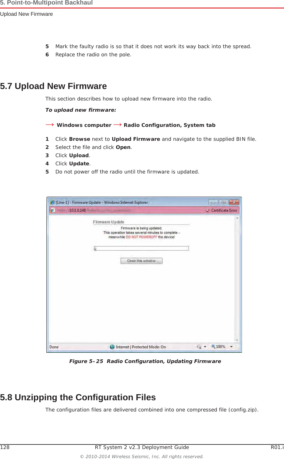 128 RT System 2 v2.3 Deployment Guide R01.i© 2010-2014 Wireless Seismic, Inc. All rights reserved.5. Point-to-Multipoint BackhaulUpload New Firmware5Mark the faulty radio is so that it does not work its way back into the spread.6Replace the radio on the pole.5.7 Upload New FirmwareThis section describes how to upload new firmware into the radio. To upload new firmware:ĺWindows computer ĺ Radio Configuration, System tab1Click Browse next to Upload Firmware and navigate to the supplied BIN file. 2Select the file and click Open.3Click Upload.4Click Update.5Do not power off the radio until the firmware is updated.5.8 Unzipping the Configuration FilesThe configuration files are delivered combined into one compressed file (config.zip). Figure 5–25  Radio Configuration, Updating Firmware