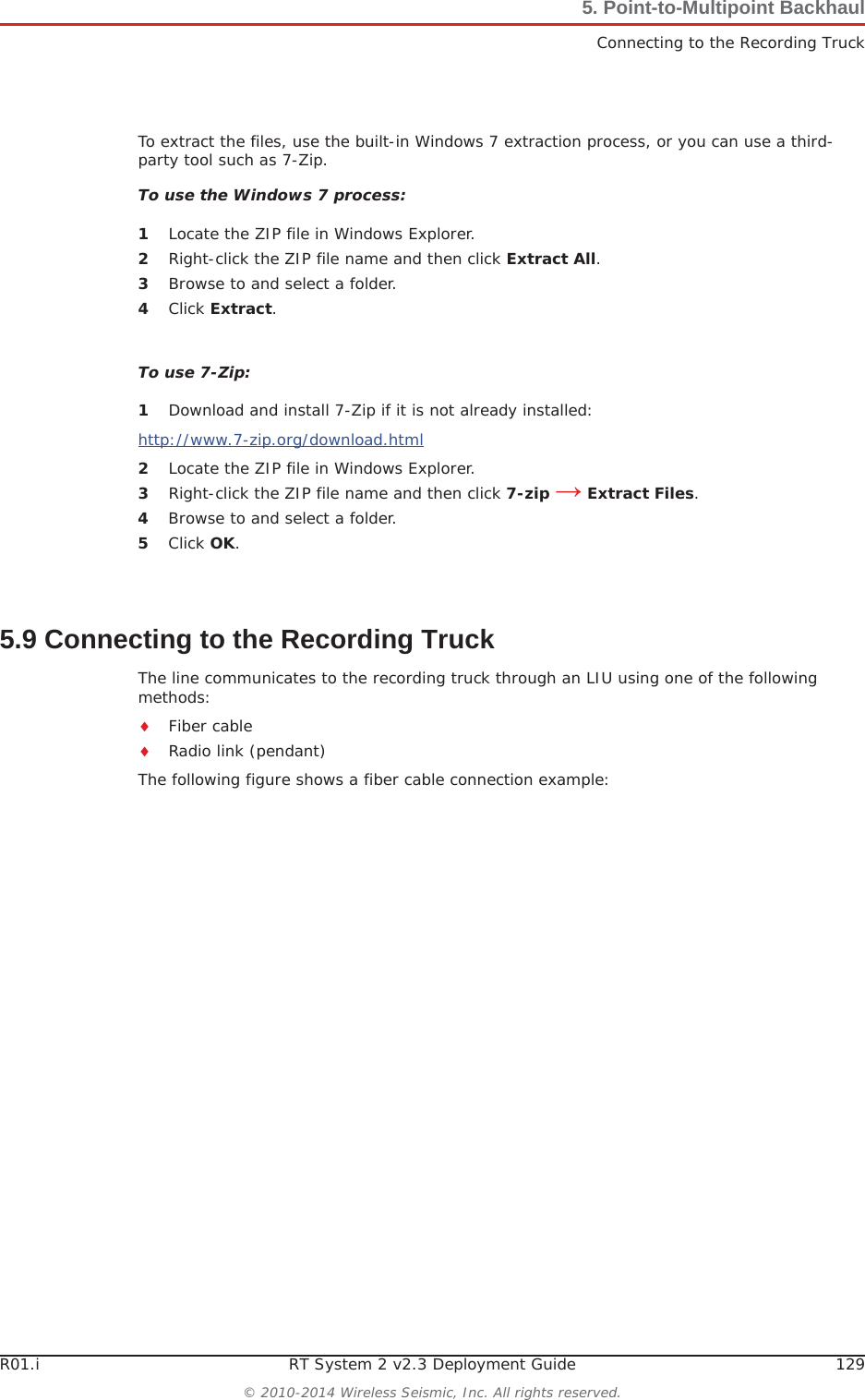 R01.i RT System 2 v2.3 Deployment Guide 129© 2010-2014 Wireless Seismic, Inc. All rights reserved.5. Point-to-Multipoint BackhaulConnecting to the Recording TruckTo extract the files, use the built-in Windows 7 extraction process, or you can use a third-party tool such as 7-Zip. To use the Windows 7 process:1Locate the ZIP file in Windows Explorer.2Right-click the ZIP file name and then click Extract All.3Browse to and select a folder.4Click Extract.To use 7-Zip:1Download and install 7-Zip if it is not already installed:http://www.7-zip.org/download.html2Locate the ZIP file in Windows Explorer.3Right-click the ZIP file name and then click 7-zip ĺ Extract Files.4Browse to and select a folder.5Click OK.5.9 Connecting to the Recording TruckThe line communicates to the recording truck through an LIU using one of the following methods:iFiber cableiRadio link (pendant)The following figure shows a fiber cable connection example: