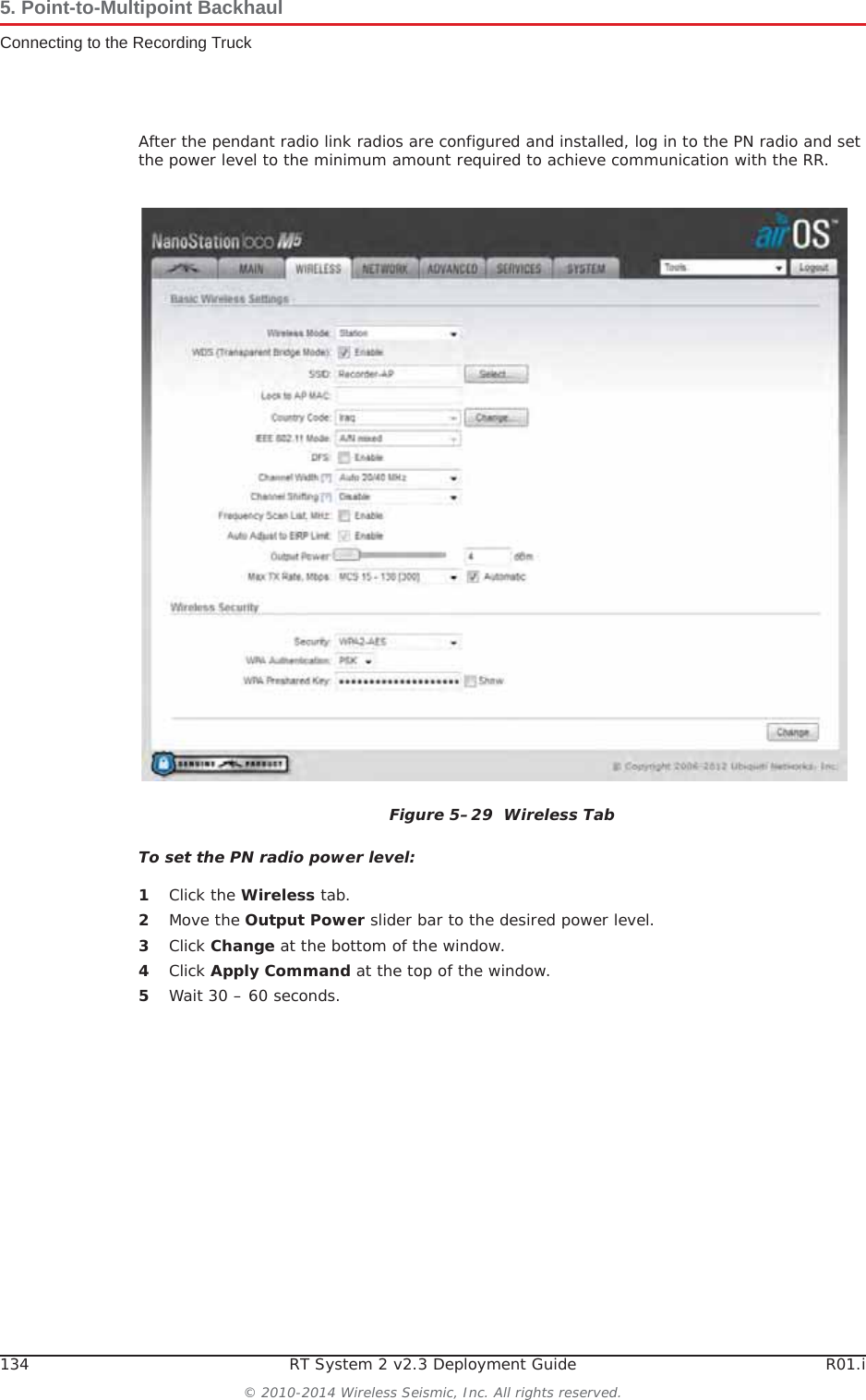 134 RT System 2 v2.3 Deployment Guide R01.i© 2010-2014 Wireless Seismic, Inc. All rights reserved.5. Point-to-Multipoint BackhaulConnecting to the Recording TruckAfter the pendant radio link radios are configured and installed, log in to the PN radio and set the power level to the minimum amount required to achieve communication with the RR.To set the PN radio power level:1Click the Wireless tab.2Move the Output Power slider bar to the desired power level.3Click Change at the bottom of the window.4Click Apply Command at the top of the window.5Wait 30 – 60 seconds.Figure 5–29  Wireless Tab