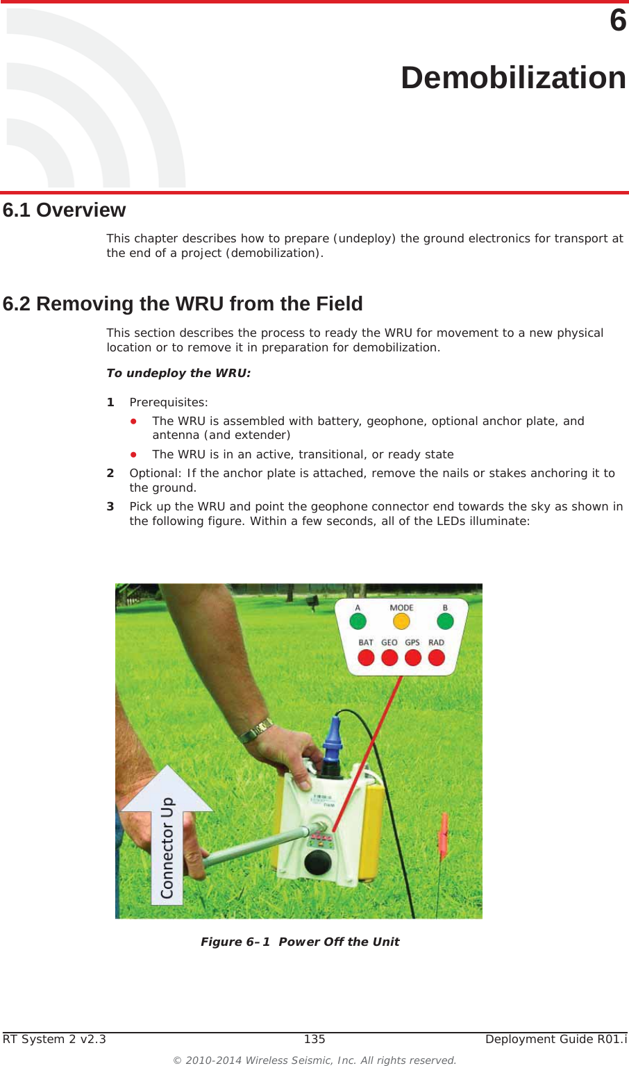 RT System 2 v2.3 135  Deployment Guide R01.i© 2010-2014 Wireless Seismic, Inc. All rights reserved.66. Demobilization6.1 OverviewThis chapter describes how to prepare (undeploy) the ground electronics for transport at the end of a project (demobilization). 6.2 Removing the WRU from the FieldThis section describes the process to ready the WRU for movement to a new physical location or to remove it in preparation for demobilization.To undeploy the WRU:1Prerequisites:ƔThe WRU is assembled with battery, geophone, optional anchor plate, and antenna (and extender)ƔThe WRU is in an active, transitional, or ready state2Optional: If the anchor plate is attached, remove the nails or stakes anchoring it to the ground.3Pick up the WRU and point the geophone connector end towards the sky as shown in the following figure. Within a few seconds, all of the LEDs illuminate:Figure 6–1  Power Off the Unit