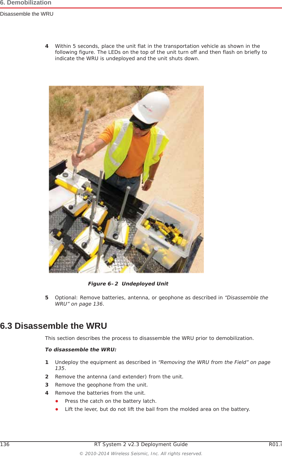 136 RT System 2 v2.3 Deployment Guide R01.i© 2010-2014 Wireless Seismic, Inc. All rights reserved.6. DemobilizationDisassemble the WRU4Within 5 seconds, place the unit flat in the transportation vehicle as shown in the following figure. The LEDs on the top of the unit turn off and then flash on briefly to indicate the WRU is undeployed and the unit shuts down.5Optional: Remove batteries, antenna, or geophone as described in “Disassemble the WRU” on page 136.6.3 Disassemble the WRU This section describes the process to disassemble the WRU prior to demobilization.To disassemble the WRU:1Undeploy the equipment as described in “Removing the WRU from the Field” on page 135.2Remove the antenna (and extender) from the unit.3Remove the geophone from the unit.4Remove the batteries from the unit.ƔPress the catch on the battery latch.ƔLift the lever, but do not lift the bail from the molded area on the battery.Figure 6–2  Undeployed Unit