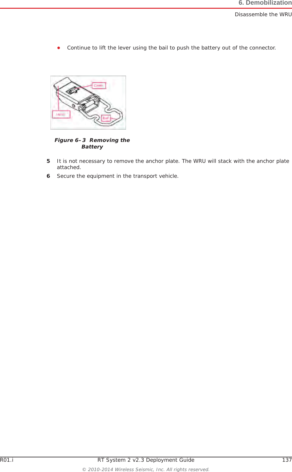 R01.i RT System 2 v2.3 Deployment Guide 137© 2010-2014 Wireless Seismic, Inc. All rights reserved.6. DemobilizationDisassemble the WRUƔContinue to lift the lever using the bail to push the battery out of the connector. 5It is not necessary to remove the anchor plate. The WRU will stack with the anchor plate attached.6Secure the equipment in the transport vehicle.Figure 6–3  Removing the Battery