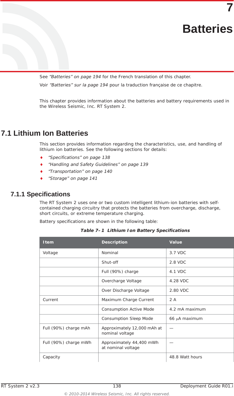 RT System 2 v2.3 138  Deployment Guide R01.i© 2010-2014 Wireless Seismic, Inc. All rights reserved.77. BatteriesSee “Batteries” on page 194 for the French translation of this chapter.Voir “Batteries” sur la page 194 pour la traduction française de ce chapitre.This chapter provides information about the batteries and battery requirements used in the Wireless Seismic, Inc. RT System 2. 7.1 Lithium Ion BatteriesThis section provides information regarding the characteristics, use, and handling of lithium ion batteries. See the following sections for details:i“Specifications” on page 138i“Handling and Safety Guidelines” on page 139i“Transportation” on page 140i“Storage” on page 1417.1.1 SpecificationsThe RT System 2 uses one or two custom intelligent lithium-ion batteries with self-contained charging circuitry that protects the batteries from overcharge, discharge, short circuits, or extreme temperature charging. Battery specifications are shown in the following table:Table 7–1  Lithium Ion Battery Specifications Item Description ValueVoltage Nominal 3.7 VDCShut-off 2.8 VDCFull (90%) charge 4.1 VDCOvercharge Voltage 4.28 VDCOver Discharge Voltage 2.80 VDCCurrent Maximum Charge Current 2 AConsumption Active Mode 4.2 mA maximumConsumption Sleep Mode 66 PA maximumFull (90%) charge mAh Approximately 12,000 mAh at nominal voltage —Full (90%) charge mWh Approximately 44,400 mWh at nominal voltage —Capacity 48.8 Watt hours