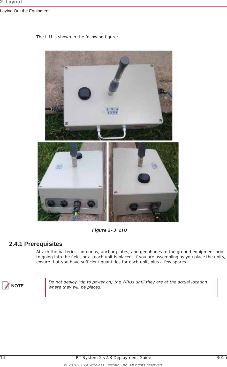14 RT System 2 v2.3 Deployment Guide R01.i© 2010-2014 Wireless Seismic, Inc. All rights reserved.2. LayoutLaying Out the EquipmentThe LIU is shown in the following figure:2.4.1 PrerequisitesAttach the batteries, antennas, anchor plates, and geophones to the ground equipment prior to going into the field, or as each unit is placed. If you are assembling as you place the units, ensure that you have sufficient quantities for each unit, plus a few spares.Figure 2–3  LIUNOTE Do not deploy (tip to power on) the WRUs until they are at the actual location where they will be placed. 