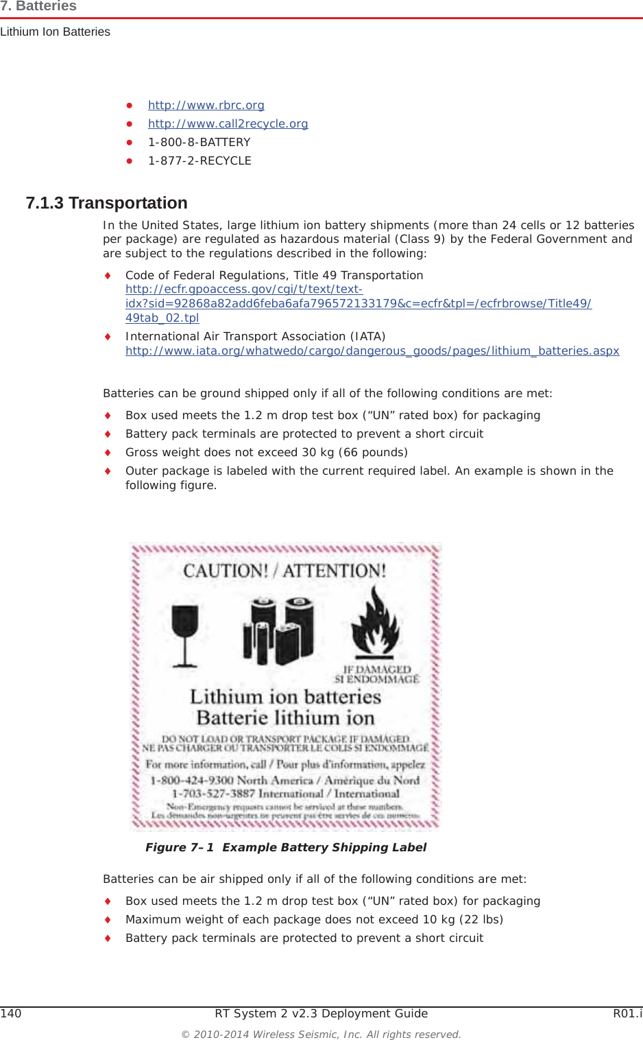 140 RT System 2 v2.3 Deployment Guide R01.i© 2010-2014 Wireless Seismic, Inc. All rights reserved.7. BatteriesLithium Ion BatteriesƔhttp://www.rbrc.orgƔhttp://www.call2recycle.orgƔ1-800-8-BATTERY Ɣ1-877-2-RECYCLE7.1.3 TransportationIn the United States, large lithium ion battery shipments (more than 24 cells or 12 batteries per package) are regulated as hazardous material (Class 9) by the Federal Government and are subject to the regulations described in the following:iCode of Federal Regulations, Title 49 Transportationhttp://ecfr.gpoaccess.gov/cgi/t/text/text-idx?sid=92868a82add6feba6afa796572133179&amp;c=ecfr&amp;tpl=/ecfrbrowse/Title49/49tab_02.tpliInternational Air Transport Association (IATA)http://www.iata.org/whatwedo/cargo/dangerous_goods/pages/lithium_batteries.aspxBatteries can be ground shipped only if all of the following conditions are met: iBox used meets the 1.2 m drop test box (“UN” rated box) for packagingiBattery pack terminals are protected to prevent a short circuitiGross weight does not exceed 30 kg (66 pounds) iOuter package is labeled with the current required label. An example is shown in the following figure.Batteries can be air shipped only if all of the following conditions are met:iBox used meets the 1.2 m drop test box (“UN” rated box) for packagingiMaximum weight of each package does not exceed 10 kg (22 lbs)iBattery pack terminals are protected to prevent a short circuitFigure 7–1  Example Battery Shipping Label