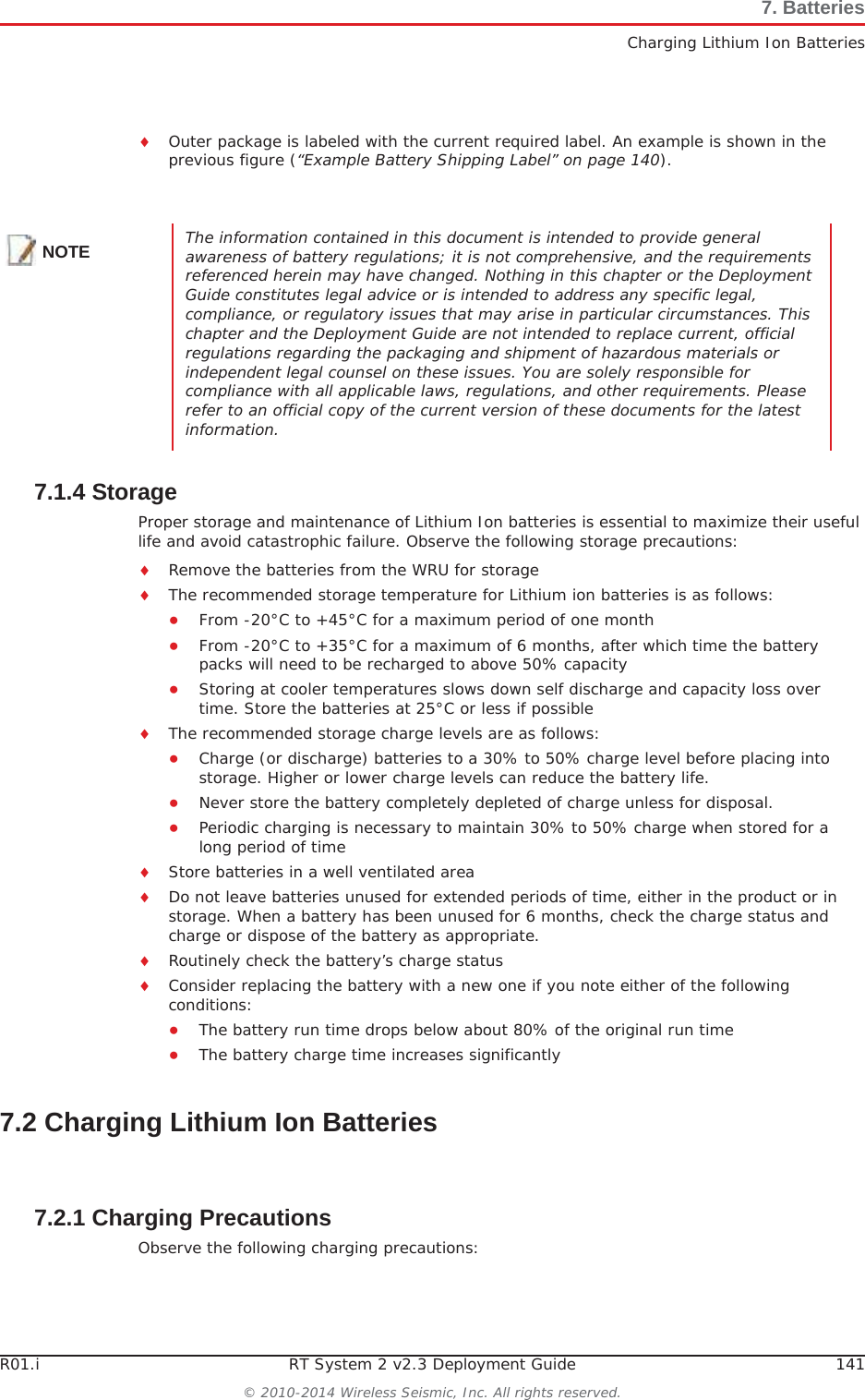 R01.i RT System 2 v2.3 Deployment Guide 141© 2010-2014 Wireless Seismic, Inc. All rights reserved.7. BatteriesCharging Lithium Ion BatteriesiOuter package is labeled with the current required label. An example is shown in the previous figure (“Example Battery Shipping Label” on page 140).7.1.4 StorageProper storage and maintenance of Lithium Ion batteries is essential to maximize their useful life and avoid catastrophic failure. Observe the following storage precautions:iRemove the batteries from the WRU for storageiThe recommended storage temperature for Lithium ion batteries is as follows:ƔFrom -20°C to +45°C for a maximum period of one monthƔFrom -20°C to +35°C for a maximum of 6 months, after which time the battery packs will need to be recharged to above 50% capacityƔStoring at cooler temperatures slows down self discharge and capacity loss over time. Store the batteries at 25°C or less if possibleiThe recommended storage charge levels are as follows:ƔCharge (or discharge) batteries to a 30% to 50% charge level before placing into storage. Higher or lower charge levels can reduce the battery life.ƔNever store the battery completely depleted of charge unless for disposal.ƔPeriodic charging is necessary to maintain 30% to 50% charge when stored for a long period of timeiStore batteries in a well ventilated areaiDo not leave batteries unused for extended periods of time, either in the product or in storage. When a battery has been unused for 6 months, check the charge status and charge or dispose of the battery as appropriate.iRoutinely check the battery’s charge statusiConsider replacing the battery with a new one if you note either of the following conditions:ƔThe battery run time drops below about 80% of the original run timeƔThe battery charge time increases significantly7.2 Charging Lithium Ion Batteries7.2.1 Charging PrecautionsObserve the following charging precautions:NOTE The information contained in this document is intended to provide general awareness of battery regulations; it is not comprehensive, and the requirements referenced herein may have changed. Nothing in this chapter or the Deployment Guide constitutes legal advice or is intended to address any specific legal, compliance, or regulatory issues that may arise in particular circumstances. This chapter and the Deployment Guide are not intended to replace current, official regulations regarding the packaging and shipment of hazardous materials or independent legal counsel on these issues. You are solely responsible for compliance with all applicable laws, regulations, and other requirements. Please refer to an official copy of the current version of these documents for the latest information.