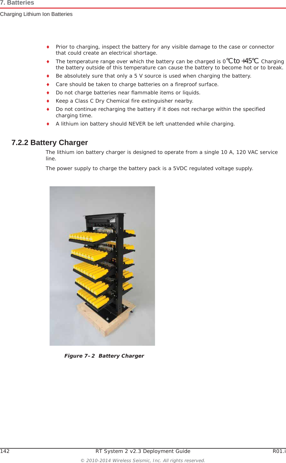 142 RT System 2 v2.3 Deployment Guide R01.i© 2010-2014 Wireless Seismic, Inc. All rights reserved.7. BatteriesCharging Lithium Ion BatteriesiPrior to charging, inspect the battery for any visible damage to the case or connector that could create an electrical shortage.iThe temperature range over which the battery can be charged is 0°Cto+45°C. Charging the battery outside of this temperature can cause the battery to become hot or to break.iBe absolutely sure that only a 5 V source is used when charging the battery.iCare should be taken to charge batteries on a fireproof surface. iDo not charge batteries near flammable items or liquids.iKeep a Class C Dry Chemical fire extinguisher nearby.iDo not continue recharging the battery if it does not recharge within the specified charging time.iA lithium ion battery should NEVER be left unattended while charging.7.2.2 Battery ChargerThe lithium ion battery charger is designed to operate from a single 10 A, 120 VAC service line.The power supply to charge the battery pack is a 5VDC regulated voltage supply.Figure 7–2  Battery Charger
