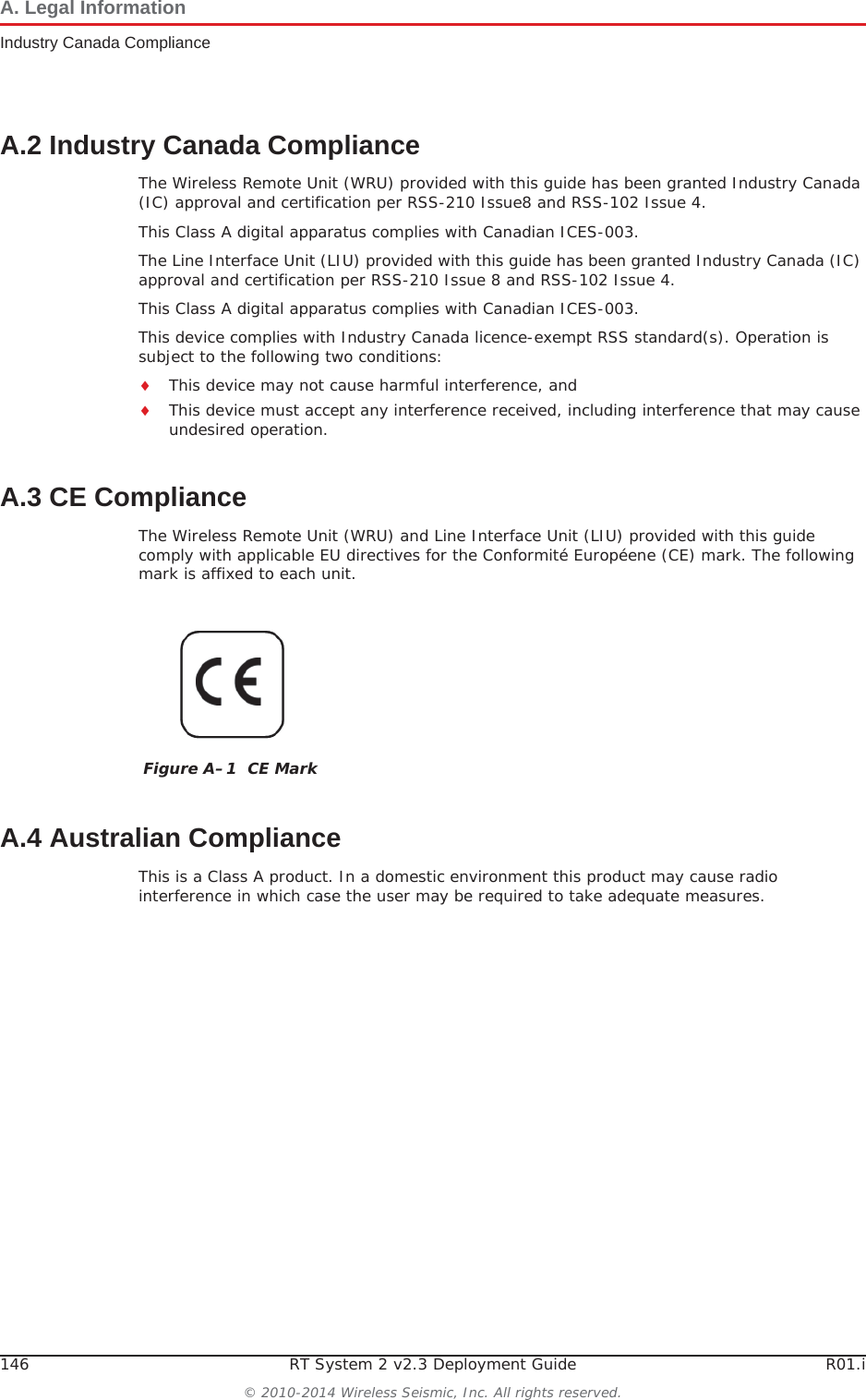 146 RT System 2 v2.3 Deployment Guide R01.i© 2010-2014 Wireless Seismic, Inc. All rights reserved.A. Legal InformationIndustry Canada ComplianceA.2 Industry Canada ComplianceThe Wireless Remote Unit (WRU) provided with this guide has been granted Industry Canada (IC) approval and certification per RSS-210 Issue8 and RSS-102 Issue 4.This Class A digital apparatus complies with Canadian ICES-003.The Line Interface Unit (LIU) provided with this guide has been granted Industry Canada (IC) approval and certification per RSS-210 Issue 8 and RSS-102 Issue 4.This Class A digital apparatus complies with Canadian ICES-003.This device complies with Industry Canada licence-exempt RSS standard(s). Operation is subject to the following two conditions: iThis device may not cause harmful interference, and iThis device must accept any interference received, including interference that may cause undesired operation.A.3 CE ComplianceThe Wireless Remote Unit (WRU) and Line Interface Unit (LIU) provided with this guide comply with applicable EU directives for the Conformité Européene (CE) mark. The following mark is affixed to each unit.A.4 Australian ComplianceThis is a Class A product. In a domestic environment this product may cause radio interference in which case the user may be required to take adequate measures.Figure A–1  CE Mark