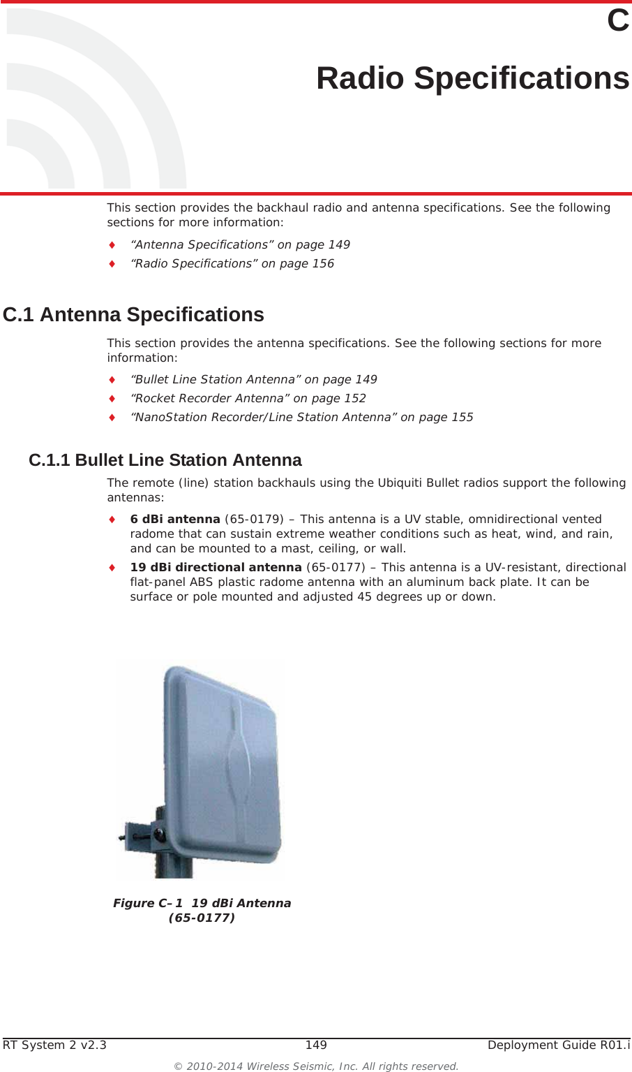 RT System 2 v2.3 149  Deployment Guide R01.i© 2010-2014 Wireless Seismic, Inc. All rights reserved.CC. Radio SpecificationsThis section provides the backhaul radio and antenna specifications. See the following sections for more information:i“Antenna Specifications” on page 149i“Radio Specifications” on page 156C.1 Antenna SpecificationsThis section provides the antenna specifications. See the following sections for more information:i“Bullet Line Station Antenna” on page 149i“Rocket Recorder Antenna” on page 152i“NanoStation Recorder/Line Station Antenna” on page 155C.1.1 Bullet Line Station AntennaThe remote (line) station backhauls using the Ubiquiti Bullet radios support the following antennas:i6 dBi antenna (65-0179) – This antenna is a UV stable, omnidirectional vented radome that can sustain extreme weather conditions such as heat, wind, and rain, and can be mounted to a mast, ceiling, or wall. i19 dBi directional antenna (65-0177) – This antenna is a UV-resistant, directional flat-panel ABS plastic radome antenna with an aluminum back plate. It can be surface or pole mounted and adjusted 45 degrees up or down.Figure C–1  19 dBi Antenna (65-0177)