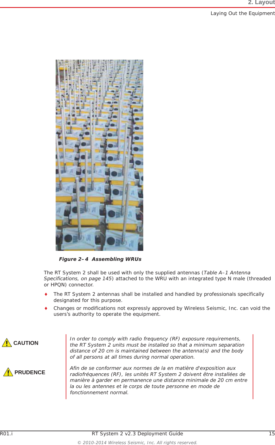 R01.i RT System 2 v2.3 Deployment Guide 15© 2010-2014 Wireless Seismic, Inc. All rights reserved.2. LayoutLaying Out the EquipmentThe RT System 2 shall be used with only the supplied antennas (Table A–1 Antenna Specifications, on page 145) attached to the WRU with an integrated type N male (threaded or HPQN) connector.iThe RT System 2 antennas shall be installed and handled by professionals specifically designated for this purpose.iChanges or modifications not expressly approved by Wireless Seismic, Inc. can void the users’s authority to operate the equipment. Figure 2–4  Assembling WRUsCAUTIONIn order to comply with radio frequency (RF) exposure requirements, the RT System 2 units must be installed so that a minimum separation distance of 20 cm is maintained between the antenna(s) and the body of all persons at all times during normal operation.PRUDENCEAfin de se conformer aux normes de la en matière d&apos;exposition aux radiofréquences (RF), les unités RT System 2 doivent être installées de manière à garder en permanence une distance minimale de 20 cm entre la ou les antennes et le corps de toute personne en mode de fonctionnement normal.