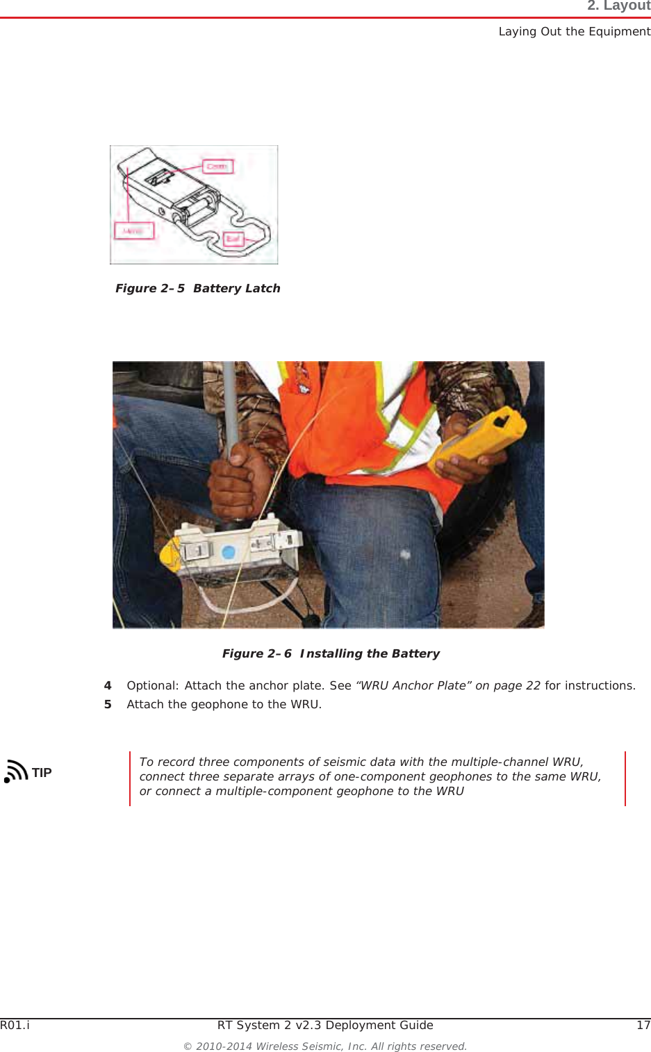 R01.i RT System 2 v2.3 Deployment Guide 17© 2010-2014 Wireless Seismic, Inc. All rights reserved.2. LayoutLaying Out the Equipment4Optional: Attach the anchor plate. See “WRU Anchor Plate” on page 22 for instructions.5Attach the geophone to the WRU.Figure 2–5  Battery LatchFigure 2–6  Installing the BatteryTIP To record three components of seismic data with the multiple-channel WRU, connect three separate arrays of one-component geophones to the same WRU, or connect a multiple-component geophone to the WRU