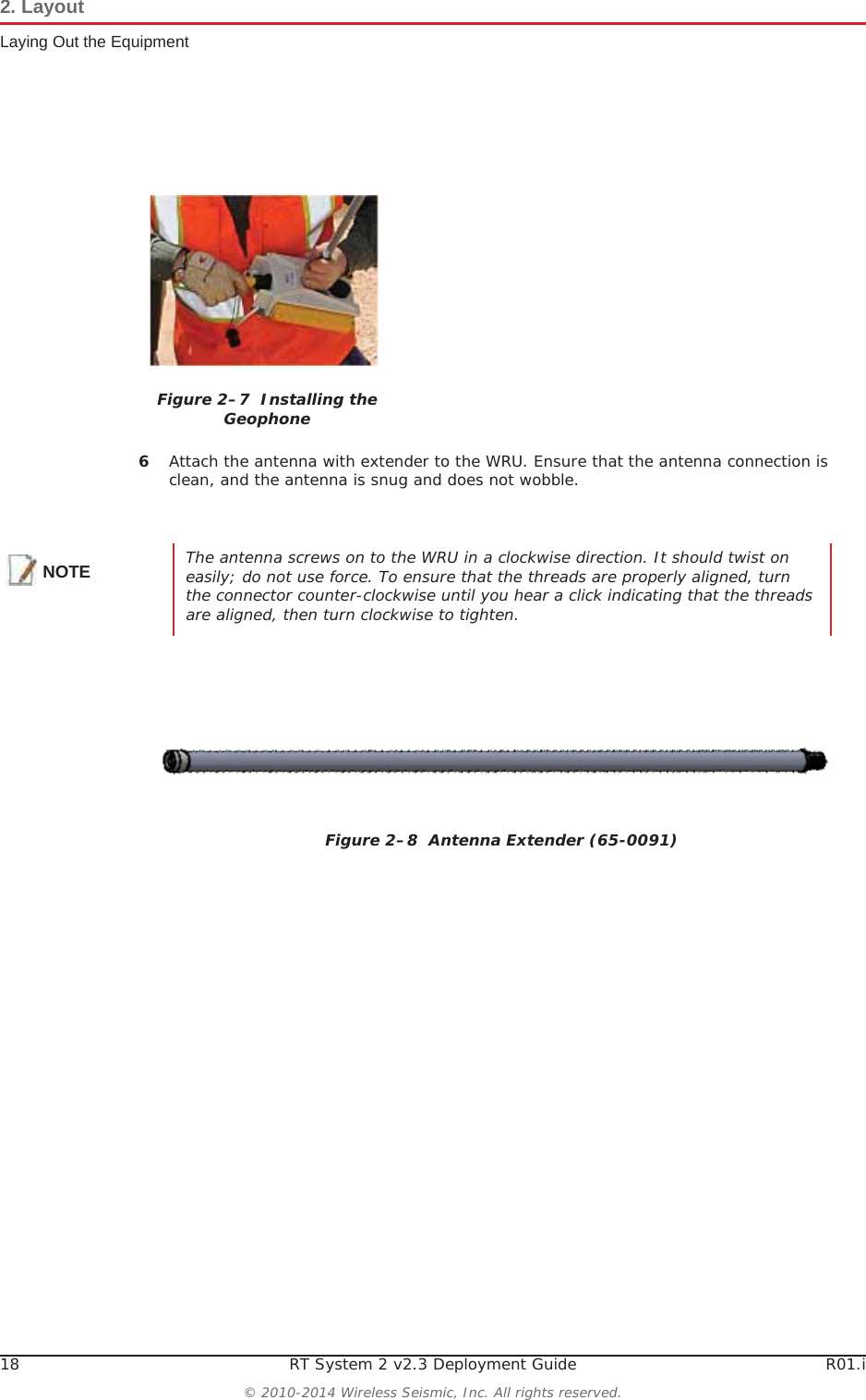18 RT System 2 v2.3 Deployment Guide R01.i© 2010-2014 Wireless Seismic, Inc. All rights reserved.2. LayoutLaying Out the Equipment6Attach the antenna with extender to the WRU. Ensure that the antenna connection is clean, and the antenna is snug and does not wobble.Figure 2–7  Installing the GeophoneNOTE The antenna screws on to the WRU in a clockwise direction. It should twist on easily; do not use force. To ensure that the threads are properly aligned, turn the connector counter-clockwise until you hear a click indicating that the threads are aligned, then turn clockwise to tighten.Figure 2–8  Antenna Extender (65-0091)