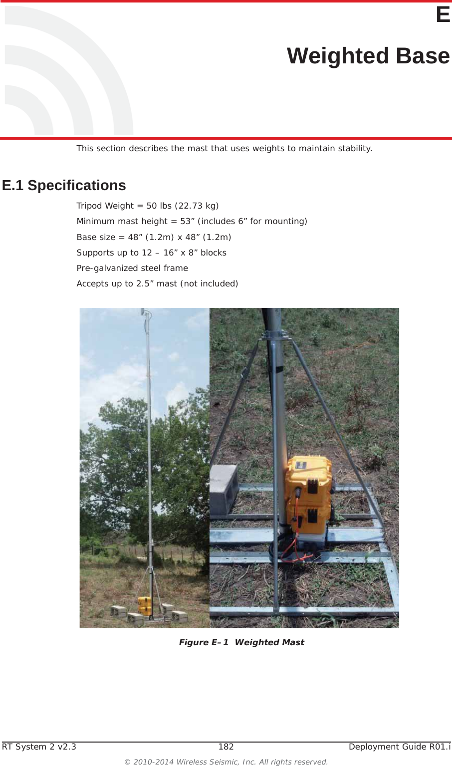 RT System 2 v2.3 182  Deployment Guide R01.i© 2010-2014 Wireless Seismic, Inc. All rights reserved.EE. Weighted BaseThis section describes the mast that uses weights to maintain stability.E.1 SpecificationsTripod Weight = 50 lbs (22.73 kg)Minimum mast height = 53” (includes 6” for mounting)Base size = 48” (1.2m) x 48” (1.2m)Supports up to 12 – 16” x 8” blocksPre-galvanized steel frameAccepts up to 2.5” mast (not included)Figure E–1  Weighted Mast